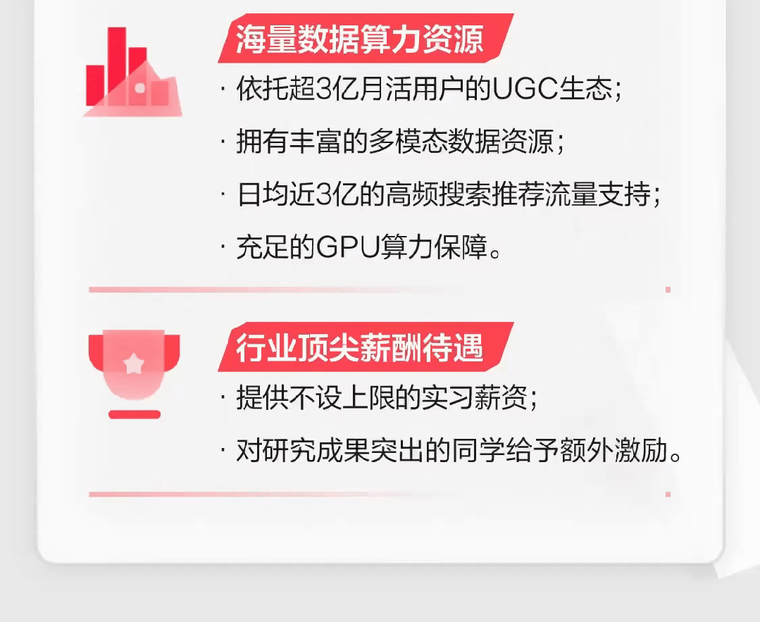 <p>海量数据算力资源</p>
<p>.依托超3亿月活用户的UGC生态</p>
<p>.拥有丰富的多模态数据资源;</p>
<p>日均近3亿的高频搜索推荐流量支持;</p>
<p>.充足的GPU算力保障。</p>
<p> </p>
<p>行业顶尖薪酬 待遇</p>
<p>.提供不设上限的实习薪资;</p>
<p>.对研究成果突出的同学给予额外激励。</p>
<p> </p>
