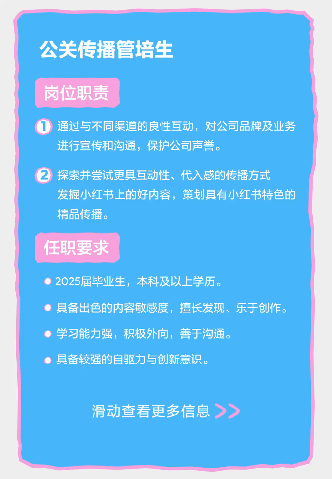 <p>公关传播管培生</p>
<p>岗位职责</p>
<p>通过与不同渠道的良性互动，对公司品牌及业务<br/>进行宣传和沟通，保护公司声誉。</p>
<p>探索并尝试更具互动性、代入感的传播方式</p>
<p>发掘小红书上的好内容，策划具有小红书特色的<br/>精品传播。</p>
<p>任职要求</p>
<p>2025届毕业生，本科及以上学历。</p>
<p>具备出色的内容敏感度，擅长发现、乐于创作。<br/>学习能力强，积极外向，善于沟通。</p>
<p>具备较强的自驱力与创新意识。</p>
<p>滑动查看更多信息</p>
