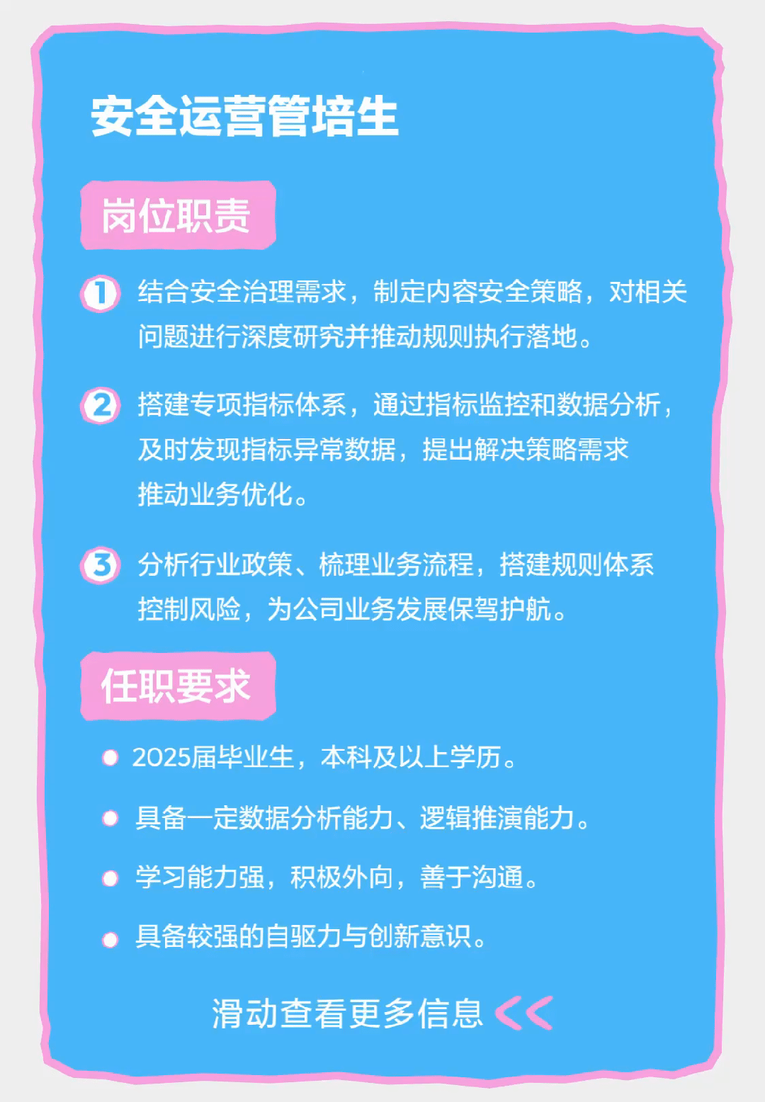 <p>安全运营管培生</p>
<p>岗位职责</p>
<p>结合安全治理需求，制定内容安全策略，对相关<br/>问题进行深度研究并推动规则执行落地。</p>
<p>搭建专项指标体系，通过指标监控和数据分析，<br/>及时发现指标异常数据，提出解决策略需求<br/>推动业务优化。</p>
<p>分析行业政策、梳理业务流程，搭建规则体系<br/>控制风险，为公司业务发展保驾护航。</p>
<p>任职要求</p>
<p>2025届毕业生，本科及以上学历。</p>
<p>具备一定数据分析能力、逻辑推演能力。<br/>学习能力强，积极外向，善于沟通。</p>
<p>具备较强的自驱力与创新意识。</p>
<p>滑动查看更多信息</p>
