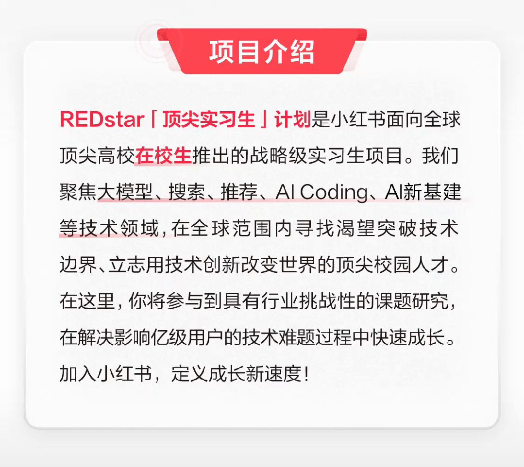 <p>项目介绍</p>
<p>REDstar「顶尖实习生」计划是小红书面向全球<br/>顶尖高校在校生推出的战略级实习生项目。我们<br/>聚焦大模型、搜索、推荐、AICoding、Al新基建<br/>等技术领域,在全球范围内寻找渴望突破技术<br/>边界、立志用技术创新改变世界的顶尖校园人才。<br/>在这里，你将参与到具有行业挑战性的课题研究，<br/>在解决影响亿级用户的技术难题过程中快速成长。<br/>加入小红书，定义成长新速度!</p>
