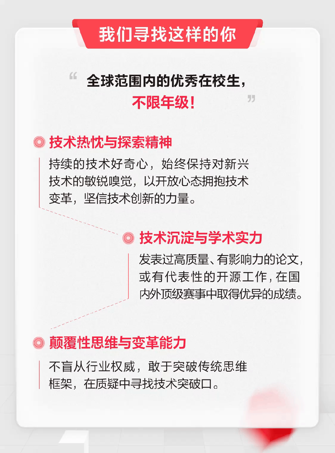 <p>我们寻找这样的你</p>
<p>6全球范围内的优秀在校生,</p>
<p>不限年级!&rdquo;</p>
<p> 技术热忱与探索精神</p>
<p>持续的技术好奇心,始终保持对新兴</p>
<p>技术的敏锐嗅觉,以开放心态拥抱技术</p>
<p>变革,坚信技术创新的力量。</p>
<p> 技术沉淀与学术实力</p>
<p>发表过高质量、有影响力的论文,</p>
<p>或有代表性的开源工作,在国</p>
<p>内外顶级赛事中取得优异的成绩。</p>
<p>》颠覆性思维与变革能力</p>
<p>不盲从行业权威,敢于突破传统思维</p>
<p>框架,在质疑中寻找技术突破]。</p>
