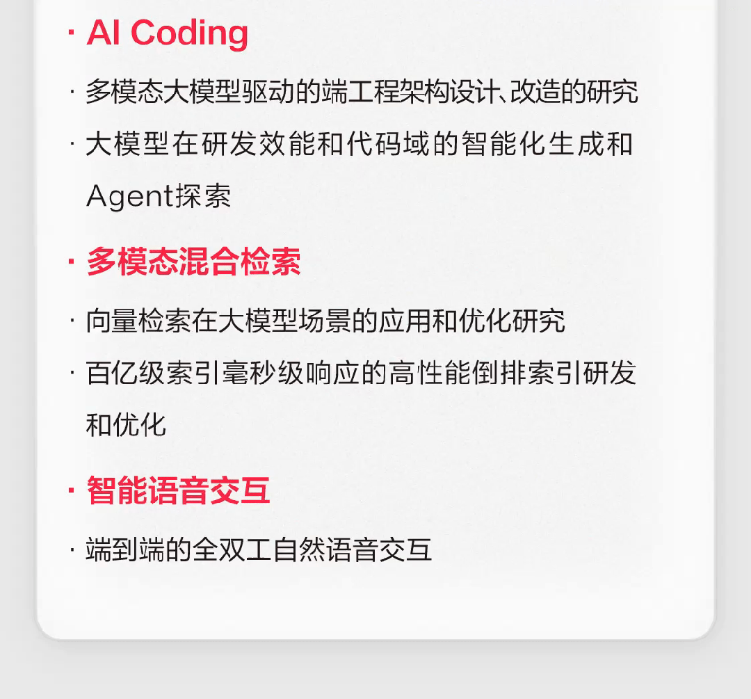 <p>. Al Coding</p>
<p>，多模态大模型驱动的端工程架构设计改造的研究<br/>大模型在研发效能和代码域的智能化生成和<br/>Agent探索</p>
<p>多模态混合检索</p>
<p>，向量检索在大模型场景的应用和优化研究</p>
<p>百亿级索引毫秒级响应的高性能倒排索引研发<br/>和优化</p>
<p>智能语音交互</p>
<p>，端到端的全双工自然语音交互</p>

