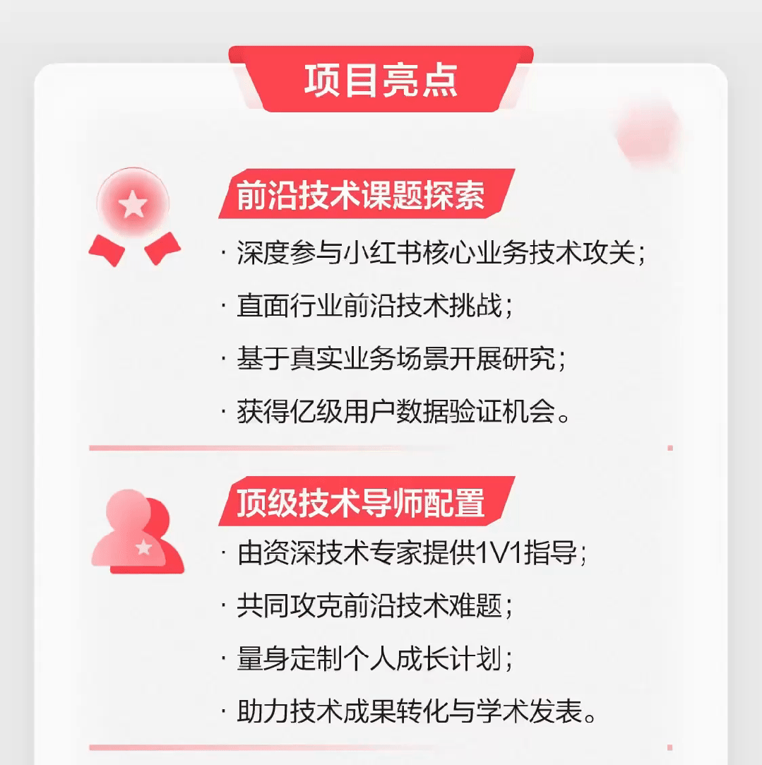 <p>项目亮点</p>
<p> 前沿技术课题探索</p>
<p>.深度参与小红书核心业务技术攻关;</p>
<p>.直面行业前沿技术挑战;</p>
<p>.基于真实业务场景开展研究;</p>
<p>.获得亿级用户数据验证机会。</p>
<p>顶级技术导师配置</p>
<p>由资深技术专家提供1V1指导;</p>
<p>.共同攻克前沿技术难题;</p>
<p>.量身定制个人成长计划;</p>
<p>.助力技术成果转化与学术发表。</p>
