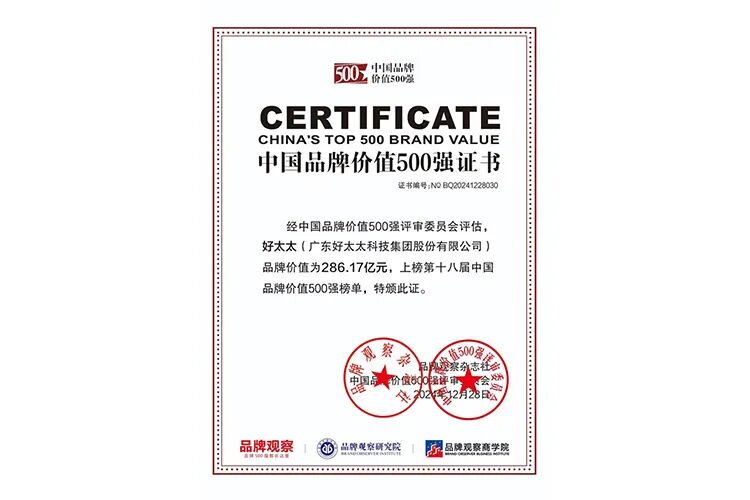 <p>中国品牌</p>
<p>价值500强</p>
<p>CERTIFICATE</p>
<p>CHINA'S TOP 5O0 BRAND VALUE</p>
<p>中国品牌价值500强证书</p>
<p>证书编号:NOBQ20241220030</p>
<p>经中国品牌价值500强评审委员会评估，</p>
<p>好太太（广东好太太科技集团股份有限公司）</p>
<p>品牌价值为286.17亿元,上榜第十八届中国</p>
<p>品牌价值500强榜单,特颁此证。</p>
<p>公</p>
<p>黎</p>
<p>衣</p>
<p>500点</p>
<p>价值60</p>
<p>中</p>
<p>2元</p>
<p>+</p>
<p>品牌观察</p>
<p>品牌刷京研火院</p>
<p>品牌观察商学院</p>
