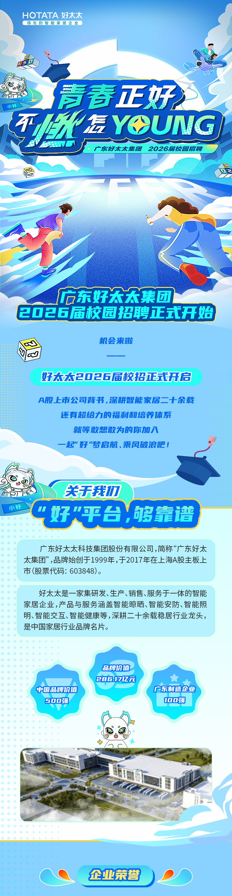 <p>HOTATA好太太</p>
<p>领先的智能家居企业</p>
<p>麦春正好</p>
<p>小好</p>
<p>TR2</p>
<p>信YOUNG</p>
<p>XVE</p>
<p>广东好太太集团</p>
<p>2026届校园招聘</p>
<p>广东好宏欢集团</p>
<p>2026届校园招聘式开始</p>
<p>机会来啦</p>
<p>好大大2口白6届校招式开信</p>
<p>A股上市公司背书，济耕智能家居二十余载</p>
<p>还有超给力的福利和培养体东</p>
<p>就等敢想敢为的你加入</p>
<p>一起&rdquo;好&rdquo;梦启航、乘风破浪吧！</p>
<p>关天我力</p>
<p>小好</p>
<p>好平台，够靠谱</p>
<p>广东好太太科技集团股份有限公司,简称&ldquo;广东好太</p>
<p>太集团&rdquo;，品牌始创于1999年，于2017年在上海A股主板上</p>
<p>市(股票代码:603848)。</p>
<p>好太太是一家集研发、生产、销售、服务于一体的智能</p>
<p>家居企业,产品与服务涵盖智能晾晒、智能安防、智能照</p>
<p>明、智能交互、智能健康等,深耕二十余载稳居行业龙头，</p>
<p>是中国家居行业品牌名片。</p>
<p>品牌价值</p>
<p>286171元</p>
<p>食</p>
<p>中国品牌价值</p>
<p>广东制造企业</p>
<p>S00强</p>
<p>10口强</p>
<p>企业荣誉</p>
