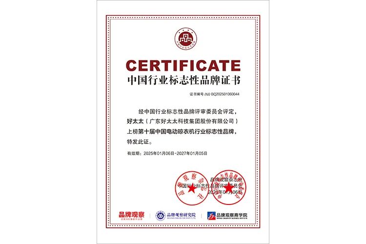 <p>.7.</p>
<p>CERTIFICATE</p>
<p>中国行业标志性品牌证书</p>
<p>证书编号:NOBQ20250106004</p>
<p>经中国行业标志性品牌评市委员会评定，</p>
<p>好太太（广东好太太科技集团股份有限公司）</p>
<p>上榜第十届中国电动晾衣机行业标志性品牌。</p>
<p>特发此证。</p>
<p>有效期:2025年01月06日-2027年01月05日</p>
<p>黎</p>
<p>DR</p>
<p>电国</p>
<p>U6E</p>
<p>品牌观察</p>
<p>品牌观水科究院</p>
<p>品牌观蒸高学院</p>
