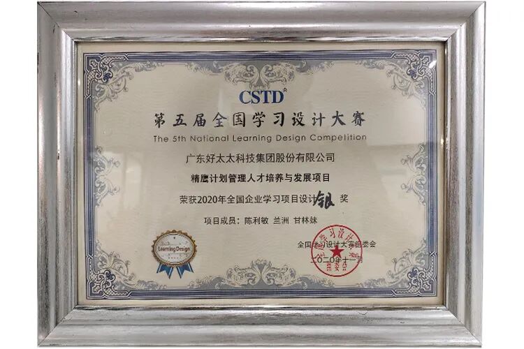 <p>CSTD</p>
<p>第五届全国学习设计大赛</p>
<p>The Sth Nationgl Leorning Design Compelition</p>
<p>广东好太太科技集团股份有限公司</p>
<p>精鹰计划管理人才培养与发展项目</p>
<p>荣获2020年全国企业学习项目设与以</p>
<p>奖</p>
<p>项目成员:陈利敏 兰测 甘林妹</p>
<p>习漫</p>
<p>全国小动设计大梦的委会</p>
<p>A</p>
<p>Leaming Denigr</p>
<p>金餐茶</p>
