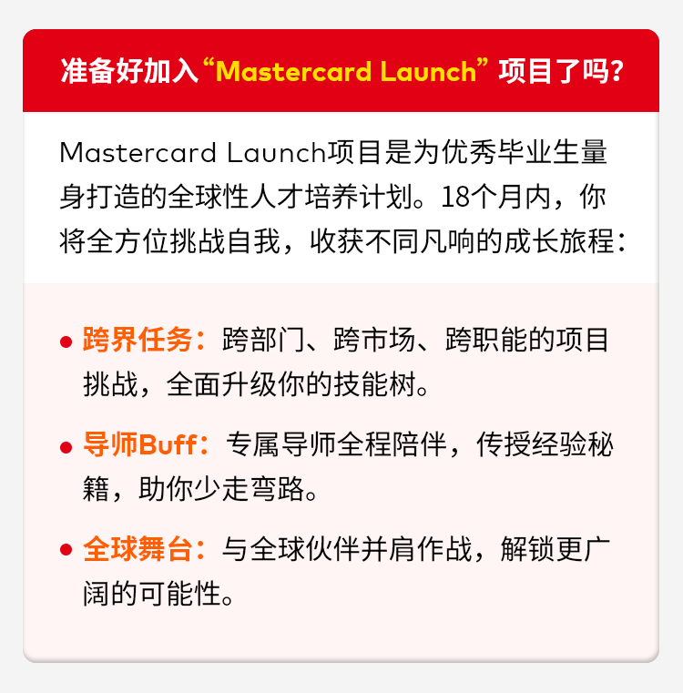 <p>准备好加入“Mastercard Launch”项目了吗?</p>
<p>Mastercard Launch项目是为优秀华业生量</p>
<p>身打造的全球性人才培养计划。18个月内，你</p>
<p>将全方位挑战自我，收获不同凡响的成长旅程：</p>
<p>•跨界任务:跨部门、跨市场、跨职能的项目</p>
<p>挑战,全面升级你的技能树。</p>
<p>，导师Buff:专属导师全程陪伴，传授经验秘</p>
<p>籍,助你少走弯路。</p>
<p>全球舞台：与全球伙伴并肩作战,解锁更广</p>
<p>阔的可能性。</p>
