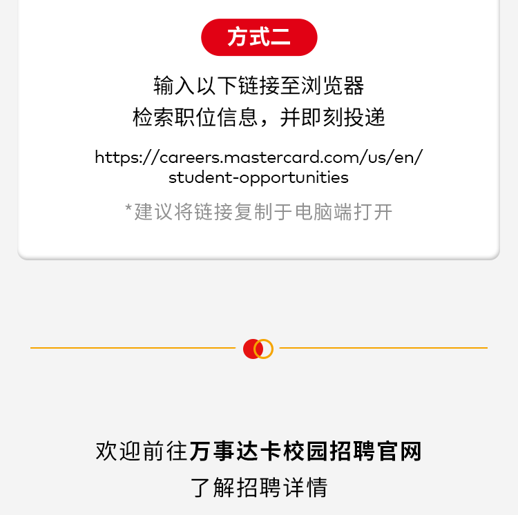 <p>方式二</p>
<p>输入以下链接至浏览器</p>
<p>检索职位信息,并即刻投递</p>
<p>https://ccreers.mastercard.com/us/en/</p>
<p>student-opportunities</p>
<p>*建议将链接复制于电脑端打开</p>
<p>欢迎前往万事达卡校园招聘官网</p>
<p>了解招聘详情</p>
