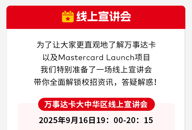 <p>线上宣讲会</p>
<p>为了让大家更直观地了解万事达卡</p>
<p>以及Mastercard Launch项目</p>
<p>我们特别准备了一场线上宣讲会</p>
<p>带你全面解锁校招资讯，答疑解惑！</p>
<p>万事达卡大中华区线上宣讲会</p>
<p>2025年9月16日19:00-20:15</p>
