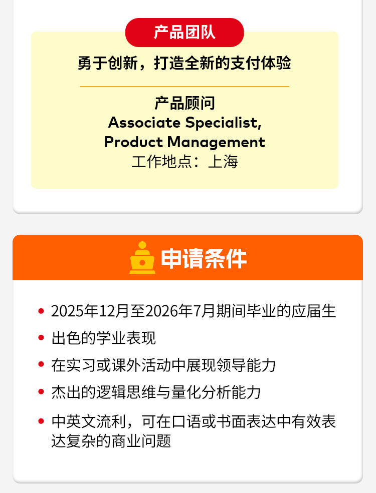 <p>产品团队</p>
<p>勇于创新,打造全新的支付体验</p>
<p>产品顾问</p>
<p>Associate Specialist,</p>
<p>Product Management</p>
<p>工作地点：上海</p>
<p>申请条件</p>
<p>2025年12月至2026年7月期间毕业的应届生</p>
<p>出色的学业表现</p>
<p>在实习或课外活动中展现领导能力</p>
<p>杰出的逻辑思维与量化分析能力</p>
<p>中英文流利，可在口语或书面表达中有效表</p>
<p>达复杂的商业问题</p>
