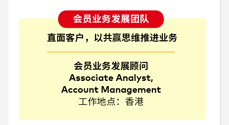 <p>会员业务发展团队</p>
<p>直面客户，以共赢思维推进业务</p>
<p>会员业务发展顾问</p>
<p>Associate Analyst,</p>
<p>Account Management</p>
<p>工作地点：香港</p>
