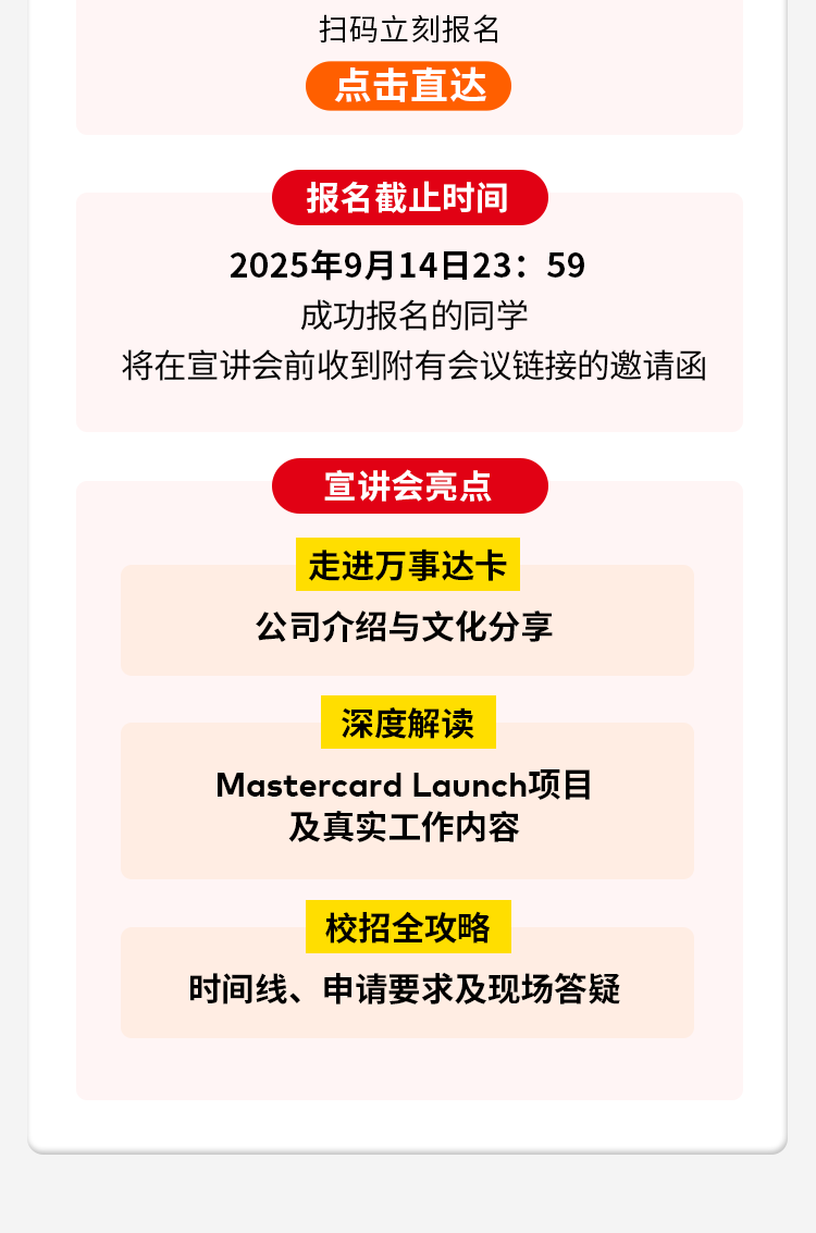 <p>扫码立刻报名</p>
<p>点击直达</p>
<p>报名截止时间</p>
<p>2025年9月14日23:59</p>
<p>成功报名的同学</p>
<p>将在宣讲会前收到附有会议链接的邀请函</p>
<p>宣讲会亮点</p>
<p>走进万事达卡</p>
<p>公司介绍与文化分享</p>
<p>深度解读</p>
<p>Mastercard Launch项目</p>
<p>及真实工作内容</p>
<p>校招全攻略</p>
<p>时间线、申请要求及现场答疑</p>
