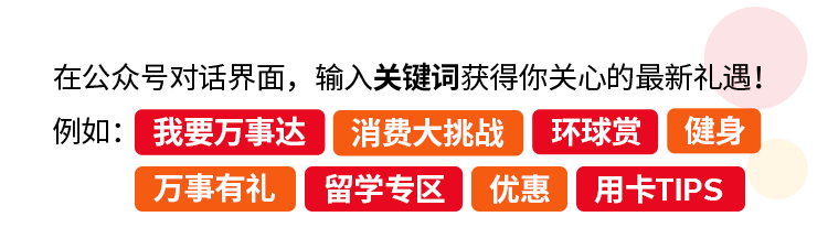 <p>在公众号对话界面,输入关键词获得你关心的最新礼遇!</p>
<p>例如:我要万事达消费大挑战环球赏健身</p>
<p>万事有礼 留学专区优惠用卡TIPS</p>
