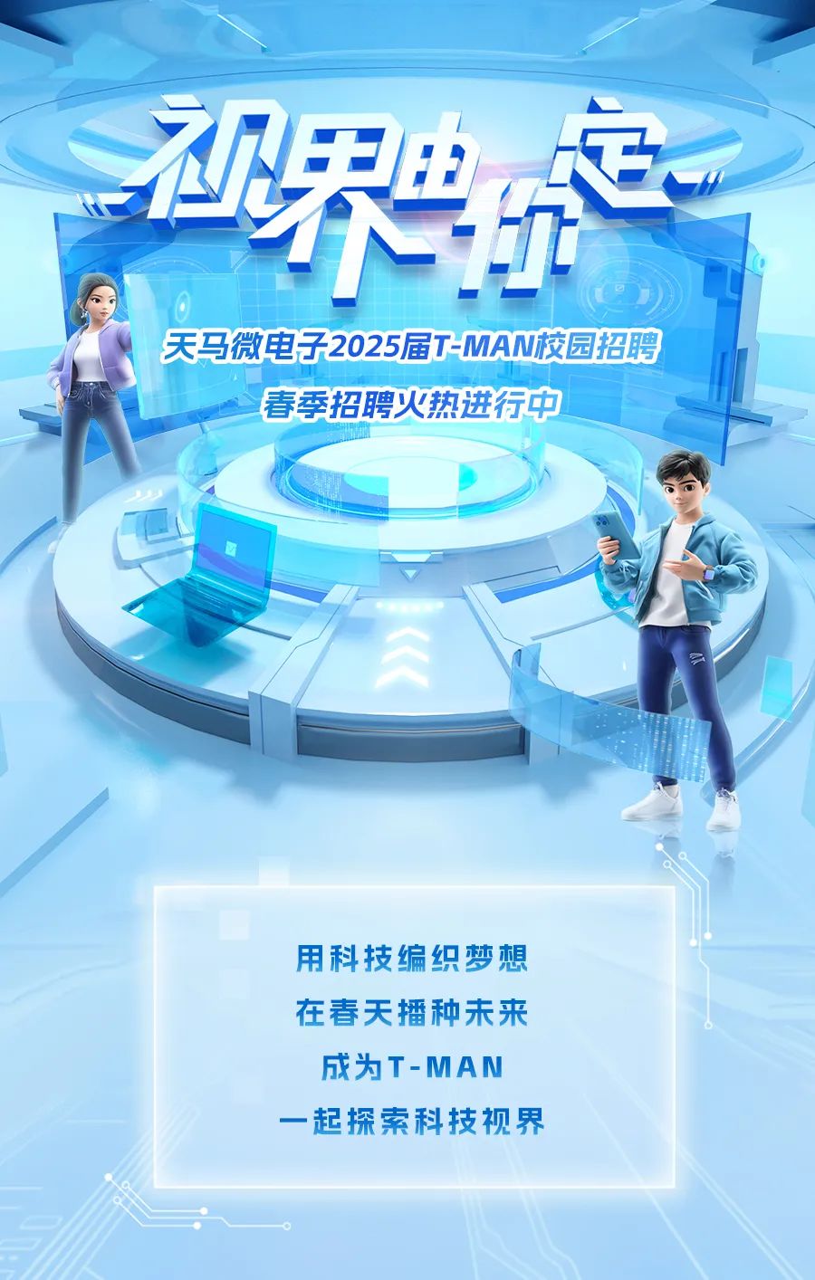 <p>用科技编织梦想</p>
<p>在春天播种未来</p>
<p>成为T-MAN</p>
<p>一起探索科技视界</p>

<table>
<tr><td>界</td>
<td>H</td>
</tr>
<tr><td colspan="2">电心天马微电子2025届T-MAN校园招聘春季招聘火热进行中</td>
</tr>
<tr><td colspan="2"></td>
</tr>
</table>
