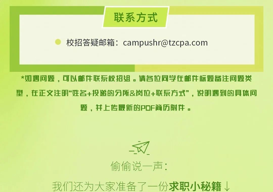 <p>联系方式</p>
<p>校招答疑邮箱:****</p>
<p>*如遇问题，可以邮件联系校招组。请各位同学在邮件标题备注问题类<br/>型，在正文注明“姓名+投递的分所&岗位+联系方式”，说明遇到的具体问</p>
<p>题，并上传最新的PDF简历附件。</p>
<p> <br/>偷偷说一声:</p>
<p>我们还为大家准备了一份求职小秘籍↓</p>
