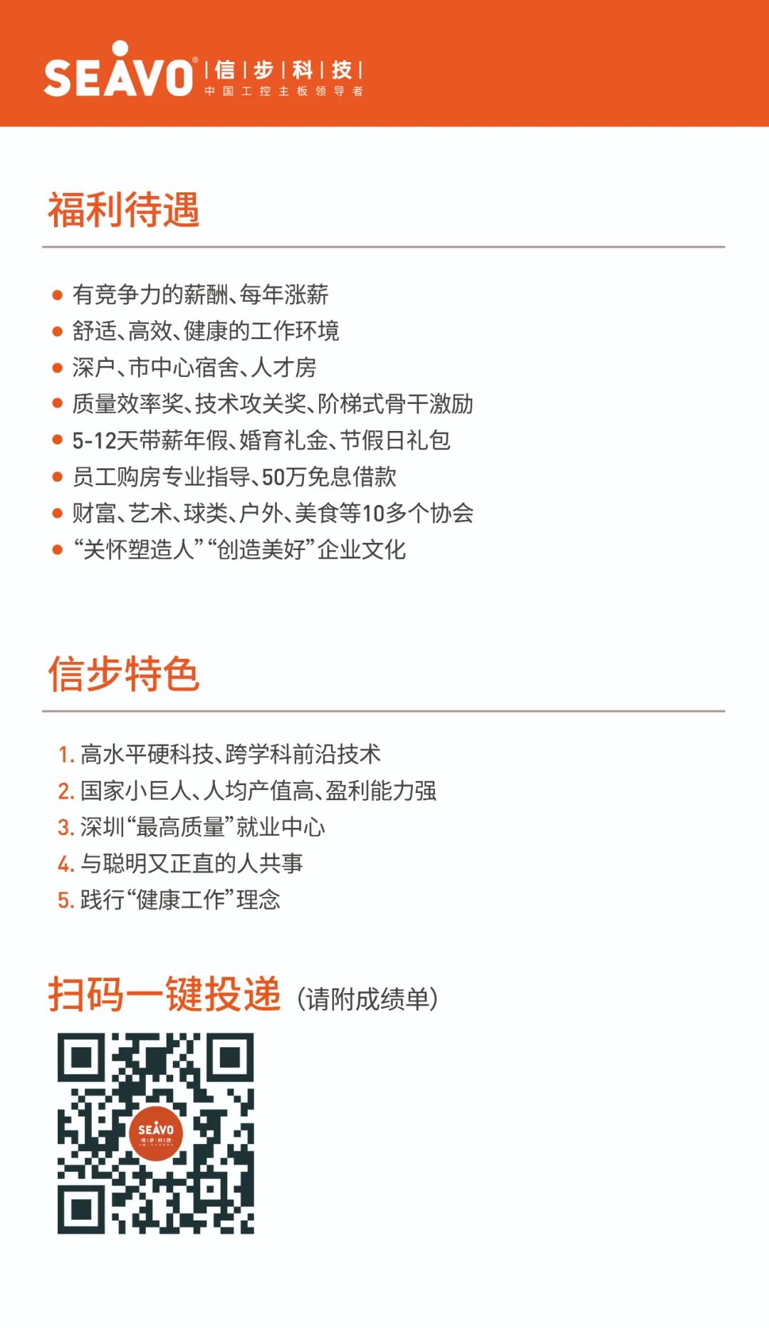 <p>SEAVO信|步|科|技</p>
<p>中国工控主板领导者</p>
<p>福利待遇</p>
<p> 有竞争力的薪酬、每年涨薪</p>
<p> 舒适、高效、健康的工作环境</p>
<p> 深户、市中心宿舍、人才房</p>
<p> 质量效率奖、技术攻关奖、阶梯式骨干激励</p>
<p> 5-12天带薪年假、婚育礼金、节假日礼包</p>
<p> 员工购房专业指导、50万免息借款</p>
<p> 财富、艺术、球类、户外、美食等10多个协会</p>
<p> &ldquo;关怀塑造人&rdquo;&ldquo;创造美好&rdquo;企业文化</p>
<p>信步特色</p>
<p>1.高水平硬科技、跨学科前沿技术</p>
<p>2.国家小巨人、人均产值高、盈利能力强</p>
<p>3.深圳&ldquo;最高质量&rdquo;就业中心</p>
<p>4.与聪明又正直的人共事</p>
<p>5.践行&ldquo;健康工作&rdquo;理念</p>
<p>扫码-键投递(请附成绩单)</p>
<p>.</p>
<p>SEAVO</p>
