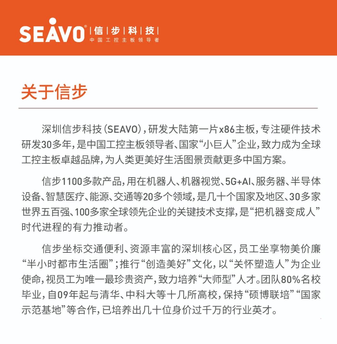 <p>SEAVO|信|步|科|技!</p>
<p>中国工控主板领导者</p>
<p>关于信步</p>
<p>深圳信步科技(SEAVO),研发大陆第一片x86主板,专注硬件技术<br/>研发30多年,是中国工控主板领导者、国家&ldquo;小巨人&rdquo;企业,致力成为全球<br/>工控主板卓越品牌,为人类更美好生活图景贡献更多中国方案。</p>
<p>信步1100多款产品,用在机器人、机器视觉、5G+AI、服务器、半导体<br/>设备、智慧医疗、能源、交通等20多个领域,是几十个国家及地区、30多家<br/>世界五百强、100多家全球领先企业的关键技术支撑,是&ldquo;把机器变成人&rdquo;<br/>时代进程的有力推动者。</p>
<p>信步坐标交通便利、资源丰富的深圳核心区,员工坐享物美价廉<br/>&ldquo;半小时都市生活圈&rdquo;;推行&ldquo;创造美好&rdquo;文化,以&ldquo;关怀塑造人&rdquo;为企业<br/>使命,视员工为唯一最珍贵资产,致力培养&ldquo;大师型&rdquo;人才。团队80%名校<br/>毕业,自09年起与清华、中科大等十几所高校,保持&ldquo;硕博联培&rdquo;&ldquo;国家<br/>示范基地&rdquo;等合作,已培养出几十位身价过千万的行业英才。</p>
