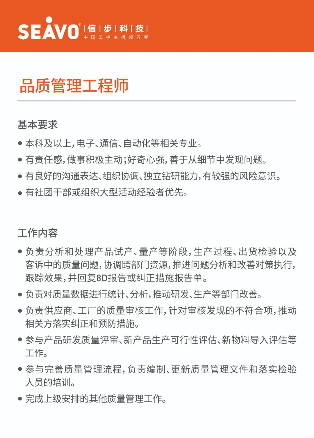 <p>SEAVO<br/>&deg;|信|步|科|技|</p>
<p>中国工控主板领导者</p>
<p>品质管理工程师</p>
<p>基本要求</p>
<p>●本科及以上,电子、通信、自动化等相关专业。</p>
<p>●有责任感,做事积极主动;好奇心强,善于从细节中发现问题。<br/>●有良好的沟通表达、组织协调、独立钻研能力,有较强的风险意识。<br/>●有社团干部或组织大型活动经验者优先。</p>
<p>工作内容</p>
<p>●负责分析和处理产品试产、量产等阶段,生产过程、出货检验以及<br/>客诉中的质量问题,协调跨部门资源,推进问题分析和改善对策执行,<br/>跟踪效果,并回复8D报告或纠正措施报告单。</p>
<p>●负责对质量数据进行统计、分析,推动研发、生产等部门改善。</p>
<p>●负责供应商、工厂的质量审核工作,针对审核发现的不符合项,推动<br/>相关方落实纠正和预防措施。</p>
<p>参与产品研发质量评审、新产品生产可行性评估、新物料导入评估等<br/>工作。</p>
<p>●参与完善质量管理流程,负责编制、更新质量管理文件和落实检验<br/>人员的培训。</p>
<p>●完成上级安排的其他质量管理工作。</p>

