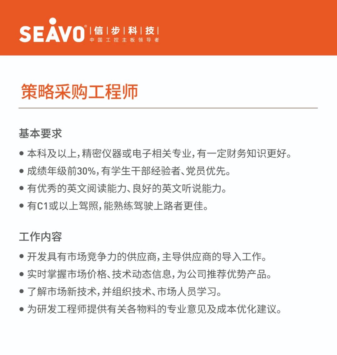 <p>SEAVO<br/>&deg;|信|步|科|技|</p>
<p>中国工控主板领导者</p>
<p>策略采购工程师</p>
<p>基本要求</p>
<p>●本科及以上,精密仪器或电子相关专业,有一定财务知识更好。<br/>●成绩年级前30%,有学生干部经验者、党员优先。</p>
<p>●有优秀的英文阅读能力、良好的英文听说能力。</p>
<p>●有C1或以上驾照,能熟练驾驶上路者更佳。</p>
<p>工作内容</p>
<p>●开发具有市场竞争力的供应商,主导供应商的导入工作。<br/>●实时掌握市场价格、技术动态信息,为公司推荐优势产品。<br/>●了解市场新技术,并组织技术、市场人员学习。</p>
<p>●为研发工程师提供有关各物料的专业意见及成本优化建议。</p>
