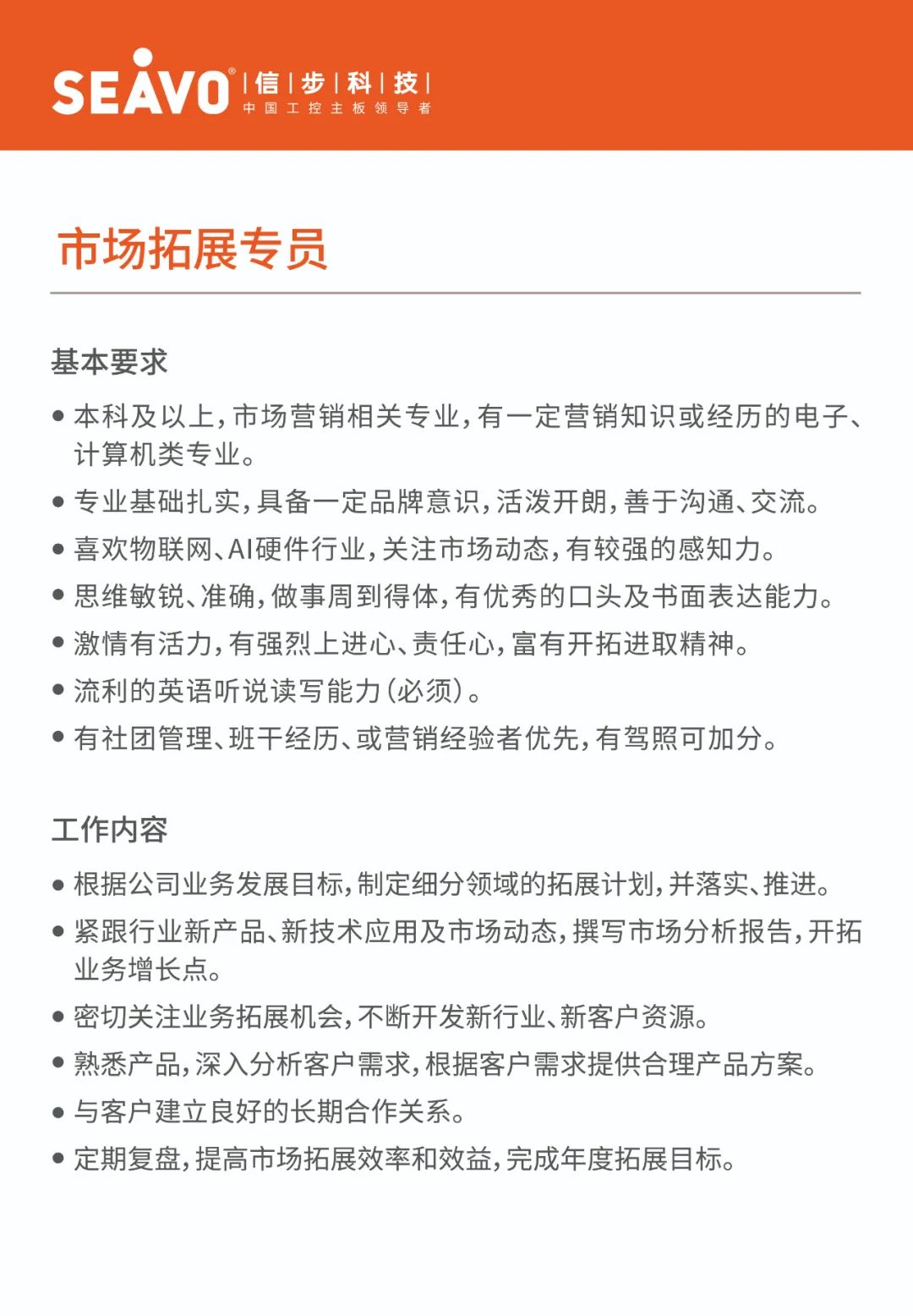 <p>&deg;|信|步|科|技|</p>
<p>SEAVO</p>
<p>中国工控主板领导者</p>
<p>市场拓展专员</p>
<p>基本要求</p>
<p>●本科及以上,市场营销相关专业,有一定营销知识或经历的电子、<br/>计算机类专业。</p>
<p>专业基础扎实,具备一定品牌意识,活泼开朗,善于沟通、交流。<br/>●喜欢物联网、AI硬件行业,关注市场动态,有较强的感知力。</p>
<p>●思维敏锐、准确,做事周到得体,有优秀的口头及书面表达能力。<br/>●激情有活力,有强烈上进心、责任心,富有开拓进取精神。</p>
<p>●流利的英语听说读写能力(必须)。</p>
<p>●有社团管理、班干经历、或营销经验者优先,有驾照可加分。</p>
<p>工作内容</p>
<p>●根据公司业务发展目标,制定细分领域的拓展计划,并落实、推进。<br/>●紧跟行业新产品、新技术应用及市场动态,撰写市场分析报告,开拓<br/>业务增长点。</p>
<p>●密切关注业务拓展机会,不断开发新行业、新客户资源。</p>
<p>●熟悉产品,深入分析客户需求,根据客户需求提供合理产品方案。<br/>●与客户建立良好的长期合作关系。</p>
<p>●定期复盘,提高市场拓展效率和效益,完成年度拓展目标。</p>
