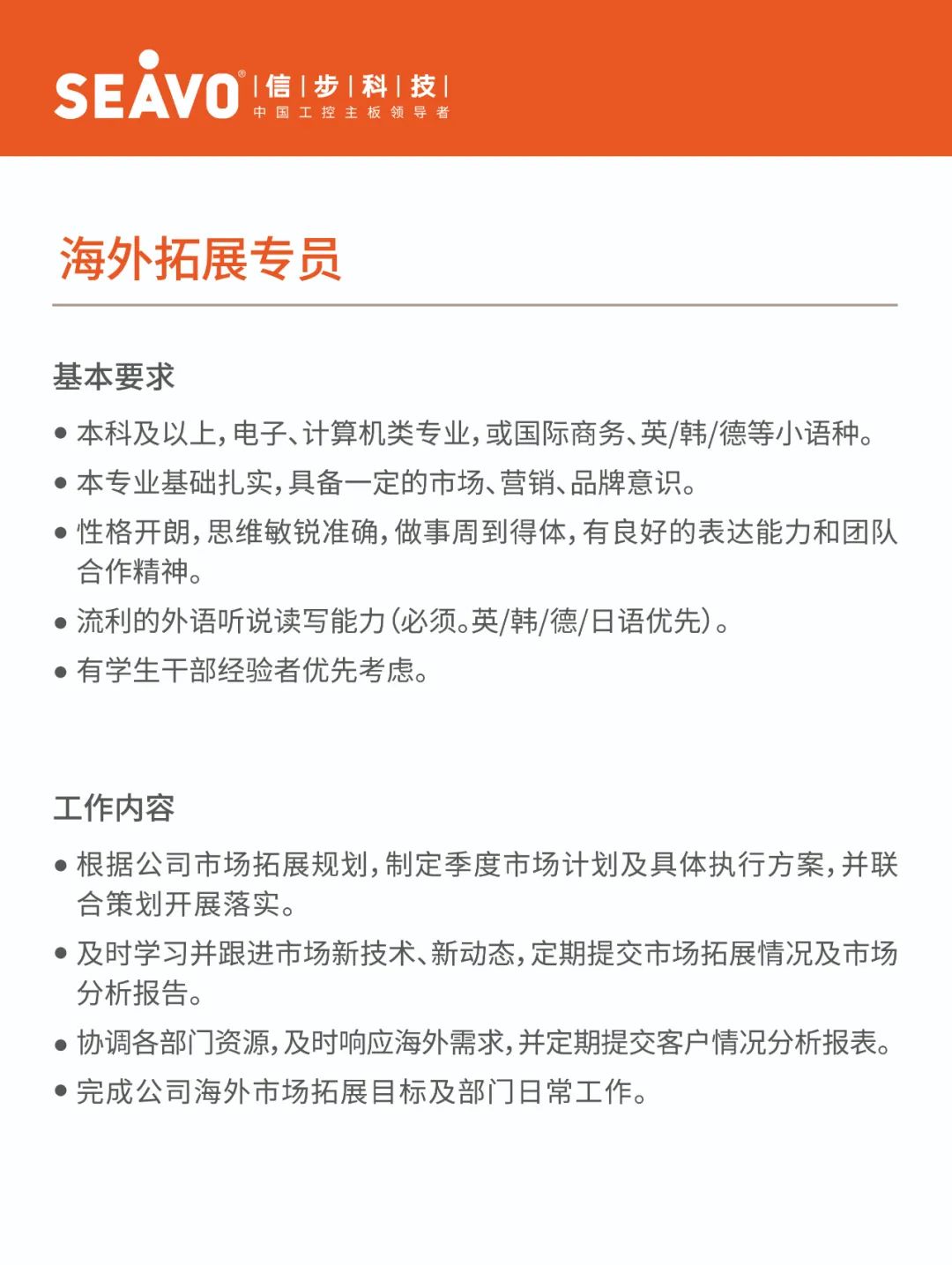 <p>&deg;1信|步|科|技|</p>
<p>SEAVO</p>
<p>中国工控主板领导者</p>
<p>海外拓展专员</p>
<p>基本要求</p>
<p>●本科及以上,电子、计算机类专业,或国际商务、英/韩/德等小语种。<br/>●本专业基础扎实,具备一定的市场、营销、品牌意识。</p>
<p>●性格开朗,思维敏锐准确,做事周到得体,有良好的表达能力和团队<br/>合作精神。</p>
<p>●流利的外语听说读写能力(必须。英/韩/德/日语优先)。</p>
<p>●有学生干部经验者优先考虑。</p>
<p>工作内容</p>
<p>●根据公司市场拓展规划,制定季度市场计划及具体执行方案,并联<br/>合策划开展落实。</p>
<p>●及时学习并跟进市场新技术、新动态,定期提交市场拓展情况及市场<br/>分析报告。</p>
<p>协调各部门资源,及时响应海外需求,并定期提交客户情况分析报表。<br/>●完成公司海外市场拓展目标及部门日常工作。</p>

