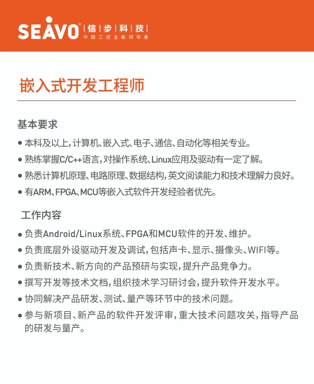 <p>SEAVO<br/>&deg;|信|步|科|技|</p>
<p>中国工控主板领导者</p>
<p>嵌入式开发工程师</p>
<p>基本要求</p>
<p>●本科及以上,计算机、嵌入式、电子、通信、自动化等相关专业。</p>
<p>●熟练掌握C/C++语言,对操作系统、Linux应用及驱动有一定了解。</p>
<p>●熟悉计算机原理、电路原理、数据结构,英文阅读能力和技术理解力良好。<br/>●有ARM、FPGA、MCU等嵌入式软件开发经验者优先。</p>
<p>工作内容</p>
<p>●负责Android/Linux系统、FPGA和MCU软件的开发、维护。</p>
<p>●负责底层外设驱动开发及调试,包括声卡、显示、摄像头、WIFI等。<br/>●负责新技术、新方向的产品预研与实现,提升产品竞争力。</p>
<p>●撰写开发等技术文档,组织技术学习研讨会,提升软件开发水平。<br/>●协同解决产品研发、测试、量产等环节中的技术问题。</p>
<p>●参与新项目、新产品的软件开发评审,重大技术问题攻关,指导产品<br/>的研发与量产。</p>
