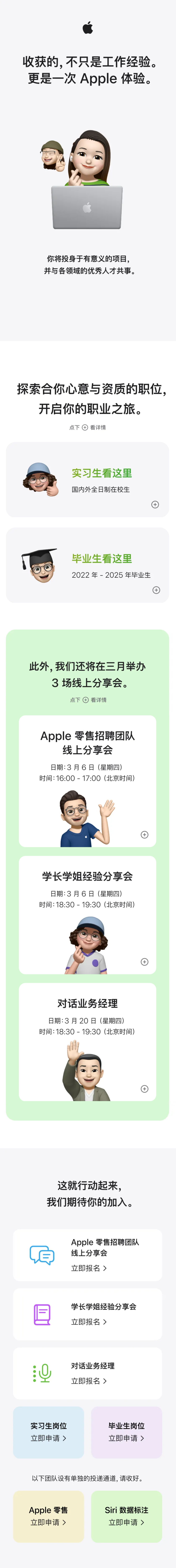 <p>收获的,不只是工作经验。<br/>更是一次Apple 体验。</p> <p>你将投身于有意义的项目，<br/>并与各领域的优秀人才共事。</p> <p>探索合你心意与资质的职位，<br/>开启你的职业之旅。</p> <p>点下看详情</p> <p>实习生看这里<br/>国内外全日制在校生</p> <p>毕业生看这里</p> <p>2022年-2025年毕业生</p> <p>此外，我们还将在三月举办<br/>3场线上分享会。</p> <p>点下看详情</p> <p>Apple零售招聘团队<br/>线上分享会</p> <p>日期:3月6日(星期四)<br/>时间:16:00-17:00(北京时间)</p> <p>学长学姐经验分享会<br/>日期:3月6日(星期四)</p> <p>时间:18:30-19:30(北京时间)</p> <p>对话业务经理<br/>日期:3月20日(星期四)<br/>时间:18:30-19:30(北京时间)</p> <p>这就行动起来，<br/>我们期待你的加入。</p> <p>Apple 零售招聘团队<br/>线上分享会</p> <p>立即报名></p> <p>学长学姐经验分享会<br/>立即报名></p> <p>对话业务经理<br/>立即报名></p> <p>实习生岗位<br/>立即申请></p> <p>毕业生岗位<br/>立即申请></p> <p>以下团队设有单独的投递通道,请收好。</p> <p>Apple零售<br/>立即申请></p> <p>Siri 数据标注<br/>立即申请></p>
