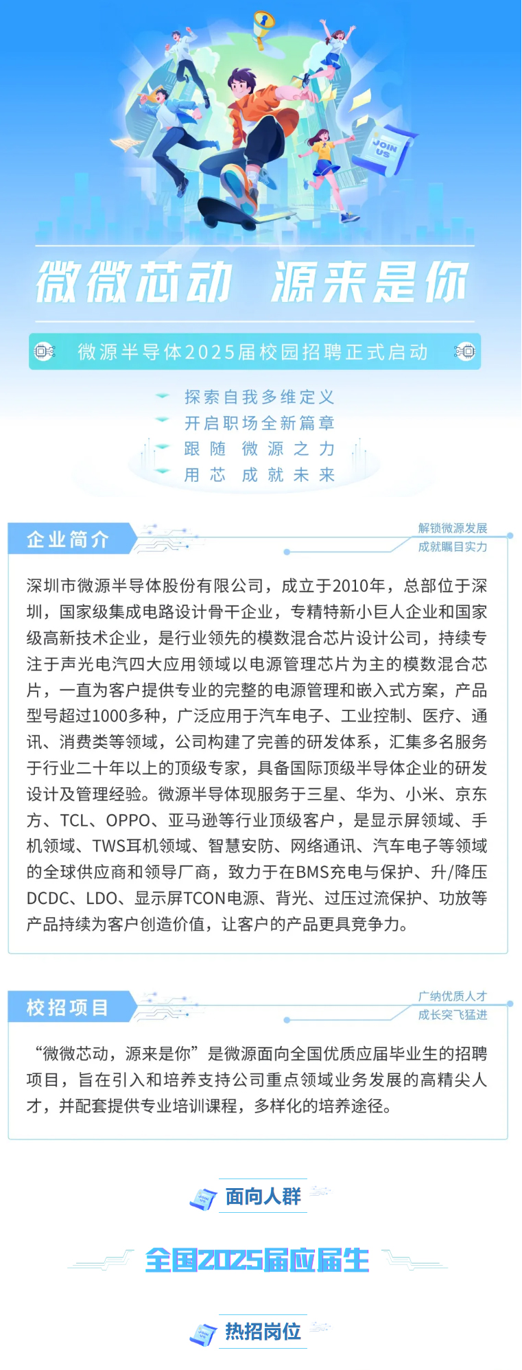 <p>微微芯动源来是你</p> <p>百 </p> <p>探索自我多维定义</p> <p>开启职场全新篇章</p> <p>,跟随微源之力</p> <p>◆用芯成就未来</p> <p>解锁微源发展</p> <p>企业简介成就瞩目实力</p> <p>深圳市微源半导体股份有限公司,成立于2010年,总部位于深</p> <p>圳,国家级集成电路设计骨干企业,专精特新小巨人企业和国家</p> <p>级高新技术企业,是行业领先的模数混合芯片设计公司,持续专</p> <p>注于声光电汽四大应用领域以电源管理芯片为主的模数混合芯</p> <p>片,一直为客户提供专业的完整的电源管理和嵌入式方案,产品</p> <p>型号超过1000多种,广泛应用于汽车电子、工业控制、医疗、通</p> <p>讯、消费类等领域,公司构建了完善的研发体系,汇集多名服务</p> <p>于行业二十年以,上的顶级专家,具备国际顶级半导体企业的研发</p> <p>设计及管理经验。微源半导体现服务于三星、华为、小米、京东</p> <p>方、TCL、 OPPO、亚马逊等行业顶级客户,是显示屏领域、手</p> <p>机领域、TWS耳机领域、智慧安防、网络通讯、汽车电子等领域</p> <p>的全球供应商和领导厂商,致力于在BMS充电与保护、升/降压</p> <p>DCDC、 LDO、 显示屏TCON电源、背光、过压过流保护、功放等</p> <p>产品持续为客户创造价值,让客户的产品更具竞争力。</p> <p>广纳优质人才</p> <p>校招项目成长突飞猛进</p> <p>“微微芯动,源来是你”是微源面向全国优质应届毕业生的招聘</p> <p>项目,旨在引入和培养支持公司重点领域业务发展的高精尖人</p> <p>才,并配套提供专业培训课程,多样化的培养途径。</p> <p>自面向人群</p> <p>全国2025届应届生“</p> <p>目热招岗位</p>