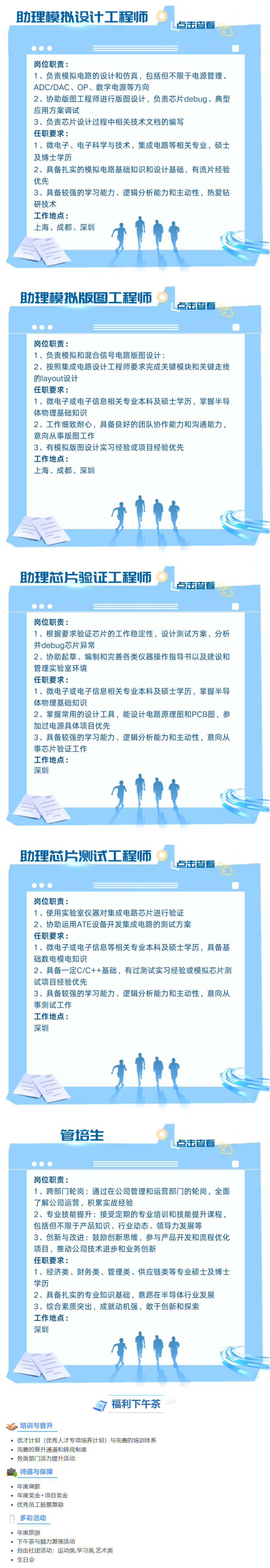 <p>助理模拟设计工程师</p> <p>点击查看</p> <p>岗位职责:</p> <p>1、负责模拟电路的设计和仿真,包括但不限于电源管理、</p> <p>ADC/DAC、OP、数字电源等方向</p> <p>2、协助版图工程师进行版图设计,负责芯片debug、典型</p> <p>应用方案调试</p> <p>3、负责芯片设计过程中相关技术文档的编写</p> <p>任职要求:</p> <p>1、微电子、电子科学与技术、集成电路等相关专业,硕士</p> <p>及博士学历</p> <p>2、具备扎实的模拟电路基础知识和设计基础,有流片经验</p> <p>优先</p> <p>3、具备较强的学习能力、逻辑分析能力和主动性,热爱钻</p> <p>研技术</p> <p>工作地点:</p> <p>上海、成都、深圳</p> <p>助理模拟版图工程师</p> <p>点击查看</p> <p> .  </p> <p>岗位职责:</p> <p>1、负责模拟和混合信号电路版图设计:</p> <p>2、按照集成电路设计工程师要求完成关键模块和关键走线</p> <p>的layout设计</p> <p>任职要求:</p> <p>1、微电子或电子信息相关专业本科及硕士学历,掌握半导</p> <p>体物理基础知识</p> <p>2、工作细致耐心,具备良好的团队协作能力和沟通能力,</p> <p>意向从事版图工作</p> <p>3、有模拟版图设计实习经验或项目经验优先</p> <p>工作地点:</p> <p>上海、成都、深圳</p> <p>助理芯片验证工程师</p> <p>点击查看</p> <p> . </p> <p>岗位职责:</p> <p>1、根据要求验证芯片的工作稳定性,设计测试方案,分析</p> <p>并debug芯片异常</p> <p>2、协助起草、编制和完善各类仪器操作指导书以及建设和</p> <p>管理实验室环境</p> <p>任职要求:</p> <p>1、微电子或电子信息相关专业本科及硕士学历,掌握半导</p> <p>体物理基础知识</p> <p>2、掌握常用的设计工具,能设计电路原理图和PCB图,参</p> <p>加过电源具体项目优先</p> <p>3、具备较强的学习能力、逻辑分析能力和主动性,意向从</p> <p>事芯片验证工作</p> <p>工作地点:</p> <p>深圳</p> <p>助理芯片测试工程师</p> <p>点击查看</p> <p>C  </p> <p>岗位职责:</p> <p>1、使用实验室仪器对集成电路芯片进行验证</p> <p>2、协助运用ATE设备开发集成电路的测试方案</p> <p>任职要求:</p> <p>1、微电子或电子信息等相关专业本科及硕士学历,具备基</p> <p>础数电模电知识</p> <p>2、具备一定C/C++基础,有过测试实习经验或模拟芯片测</p> <p>试项目经验优先</p> <p>3、具备较强的学习能力、逻辑分析能力和主动性,意向从</p> <p>事测试工作</p> <p>工作地点:</p> <p>深圳</p> <p>管培生</p> <p>点击查看</p> <p>C. </p> <p>岗位职责:</p> <p>1、跨部门轮岗:通过在公司管理和运营部门的轮岗,全面</p> <p>了解公司运营,积累实战经验</p> <p>2、专业技能提升:接受定期的专业培训和技能提升课程,</p> <p>包括但不限于产品知识、行业动态、领导力发展等</p> <p>3、创新与改进:鼓励创新思维,参与产品开发和流程优化</p> <p>项目,推动公司技术进步和业务创新</p> <p>任职要求:</p> <p>1、经济类、财务类、管理类、供应链类等专业硕士及博士</p> <p>学历</p> <p>2、具备扎实的专业知识基础,意愿在半导体行业发展</p> <p>3、综合素质突出,成就动机强,敢于创新和探索</p> <p>工作地点:</p> <p>深圳</p> <p>目福利下午茶</p> <p>>培训与晋升</p> <p>优才计划(优秀人才专项培养计划)与完善的培训体系</p> <p>完善的晋升通道和转岗制度</p> <p>各类部门]活力提升活动</p> <p>局待遇与保障</p> <p>年度调薪</p> <p>年度奖金+项目奖金</p> <p>优秀员工股票激励</p> <p>D. 多彩活动</p> <p> 年度旅游</p> <p> 下午茶与脑力激荡活动</p> <p>自由社团活动:运动类,学习类,艺术类</p> <p>生日会</p>