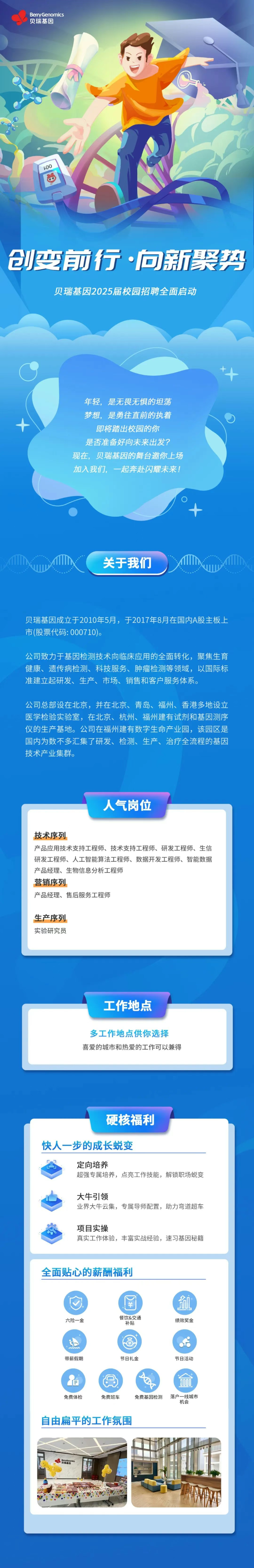<p>BerryGenomics<br/>贝瑞基因</p> <p>↓00</p> <p>创变前行·向新聚势</p> <p>贝瑞基因2025届校园招聘全面启动</p> <p>年轻，是无畏无惧的坦荡<br/>梦想，是勇往直前的执着</p> <p>即将踏出校园的你</p> <p>是否准备好向未来出发?<br/>现在，贝瑞基因的舞台邀你上场<br/>加入我们，一起奔赴闪耀未来!</p> <p>关于我们</p> <p>贝瑞基因成立于2010年5月，于2017年8月在国内A股主板上<br/>市(股票代码:000710)。</p> <p>公司致力于基因检测技术向临床应用的全面转化，聚焦生育<br/>健康、遗传病检测、科技服务、肿瘤检测等领域，以国际标<br/>准建立起研发、生产、市场、销售和客户服务体系。</p> <p>公司总部设在北京，并在北京、青岛、福州、香港多地设立<br/>医学检验实验室，在北京、杭州、福州建有试剂和基因测序<br/>仪的生产基地。公司在福州建有数字生命产业园，该园区是<br/>国内为数不多汇集了研发、检测、生产、治疗全流程的基因<br/>技术产业集群。</p> <p>人气岗位</p> <p>技术序列</p> <p>产品应用技术支持工程师、技术支持工程师、研发工程师、生信<br/>研发工程师、人工智能算法工程师、数据开发工程师、智能数据<br/>产品经理、生物信息分析工程师</p> <p>营销序列</p> <p>产品经理、售后服务工程师</p> <p>生产序列<br/>实验研究员</p> <p>工作地点</p> <p>多工作地点供你选择<br/>喜爱的城市和热爱的工作可以兼得</p> <p>硬核福利</p> <p>快人一步的成长蜕变</p> <p>定向培养</p> <p>超强专属培养，点亮工作技能，解锁职场蜕变</p> <p>大牛引领</p> <p>业界大牛云集，专属导师配置，助力弯道超车</p> <p>项目实操</p> <p>真实工作体验，丰富实战经验，速习基因秘籍</p> <p>全面贴心的薪酬福利</p> <p>六险一金</p> <p>羊</p> <p>餐饮&交通</p> <p>补贴</p> <p>绩效奖金</p> <p>带薪假期</p> <p>节日礼金</p> <p>节日活动</p> <p>免费体检</p> <p>免费班车</p> <p>X<br/>免费基因检测</p> <p>9000</p> <p>落户一线城市<br/>机会</p> <p>自由扁平的工作氛围</p>