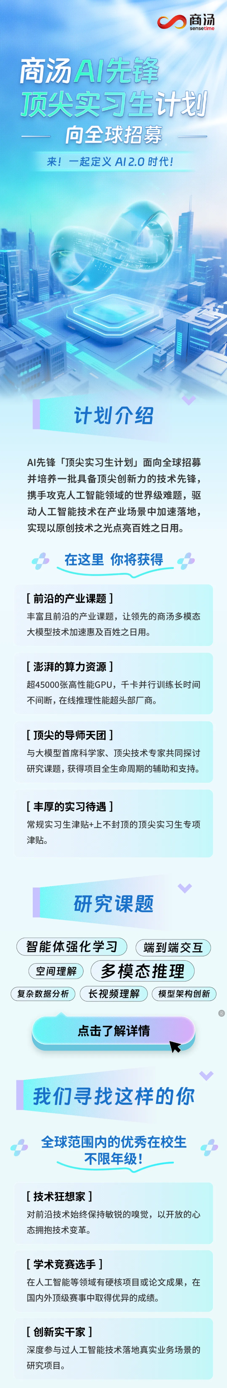 <p>商汤</p> <p>sensetime</p> <p>商汤A先锋</p> <p>顶尖实习生计划</p> <p>向全球招募</p> <p>来!一起定义AI2.0时代！</p> <p>计划介绍</p> <p>AI先锋「顶尖实习生计划」面向全球招募</p> <p>并培养一批具备顶尖创新力的技术先锋，</p> <p>携手攻克人工智能领域的世界级难题，驱</p> <p>动人工智能技术在产业场景中加速落地,</p> <p>实现以原创技术之光点亮百姓之日用。</p> <p>在这里 你将获得</p> <p>[前沿的产业课题]</p> <p>丰富且前沿的产业课题，让领先的商汤多模态</p> <p>大模型技术加速惠及百姓之日用。</p> <p>[澎湃的算力资源1</p> <p>超45000张高性能GPU,千卡并行训练长时间</p> <p>不间断,在线推理性能超头部厂商。</p> <p>[顶尖的导师天团了</p> <p>与大模型首席科学家、顶尖技术专家共同探讨</p> <p>研究课题，获得项目全生命周期的辅助和支持。</p> <p>[丰厚的实习待遇]</p> <p>常规实习生津贴+上不封顶的顶尖实习生专项</p> <p>津贴。</p> <p>研究课题</p> <p>智能体强化学习</p> <p>端到端交互</p> <p>空间理解</p> <p>多模态推理</p> <p>复杂数据分析</p> <p>长视频理解</p> <p>模型架构创新</p> <p>点击了解详情</p> <p>我们寻找这样的你</p> <p>全球范围内的优秀在校生</p> <p>不限年级!</p> <p>[技术狂想家]</p> <p>对前沿技术始终保持敏锐的嗅觉,以开放的心</p> <p>态拥抱技术变革。</p> <p>[学术竞赛选手]</p> <p>在人工智能等领域有硬核项目或论文成果，在</p> <p>国内外顶级赛事中取得优异的成绩。</p> <p>[创新实干家]</p> <p>深度参与过人工智能技术落地真实业务场景的</p> <p>研究项目。</p>