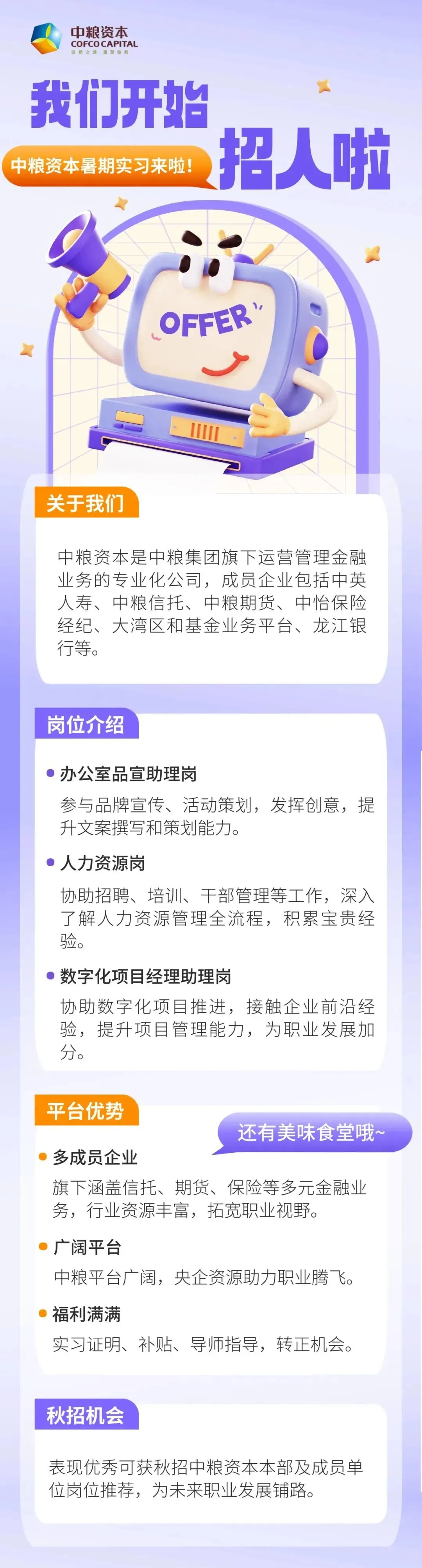 <p>中粮资本</p> <p>COFCOCAPITAL</p> <p>自然之派康复你我</p> <p>我们开始</p> <p>招人啦</p> <p>中粮资本暑期实习来啦</p> <p>OFFER</p> <p>关于我们</p> <p>中粮资本是中粮集团旗下运营管理金融</p> <p>业务的专业化公司，成员企业包括中英</p> <p>人寿、中粮信托、中粮期货、中怡保险</p> <p>经纪、大湾区和基金业务平台、龙江银</p> <p>行等。</p> <p>岗位介绍</p> <p>办公室品宣助理岗</p> <p>参与品牌宣传、活动策划，发挥创意,提</p> <p>升文案撰写和策划能力。</p> <p>人力资源岗</p> <p>协助招聘、培训、干部管理等工作,深入</p> <p>了解人力资源管理全流程，积累宝贵经</p> <p>验。</p> <p>数字化项目经理助理岗</p> <p>协助数字化项目推进,接触企业前沿经</p> <p>验，提升项目管理能力，为职业发展加</p> <p>分。</p> <p>平台优势</p> <p>还有美味食堂哦~</p> <p>多成员企业</p> <p>旗下涵盖信托、期货、保险等多元金融业</p> <p>务，行业资源丰富，拓宽职业视野。</p> <p>广阔平台</p> <p>中粮平台广阔，央企资源助力职业腾飞</p> <p>福利满满</p> <p>实习证明、补贴、导师指导,转正机会</p> <p>秋招机会</p> <p>表现优秀可获秋招中粮资本本部及成员单</p> <p>位岗位推荐，为未来职业发展铺路。</p>
