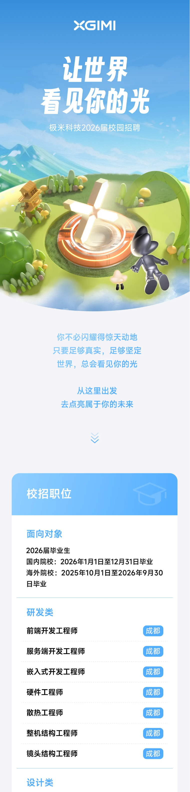 <p>XGM</p> <p>让世界</p> <p>看见你的光</p> <p>极米科技2026届校园招聘</p> <p>你不必闪耀得惊天动地</p> <p>只要足够真实，足够坚定</p> <p>世界，总会看见你的光</p> <p>从这里出发</p> <p>去点亮属于你的未来</p> <p>校招职位</p> <p>面向对象</p> <p>2026届毕业生</p> <p>国内院校：:2026年1月1日至12月31日毕业</p> <p>海外院校:2025年10月1日至2026年9月30</p> <p>日毕业</p> <p>研发类</p> <p>前端开发工程师</p> <p>成都</p> <p>服务端开发工程师</p> <p>成都</p> <p>嵌入式开发工程师</p> <p>成都</p> <p>硬件工程师</p> <p>成都</p> <p>散热工程师</p> <p>成都</p> <p>整机结构工程师</p> <p>成都</p> <p>镜头结构工程师</p> <p>成都</p> <p>设计类</p>