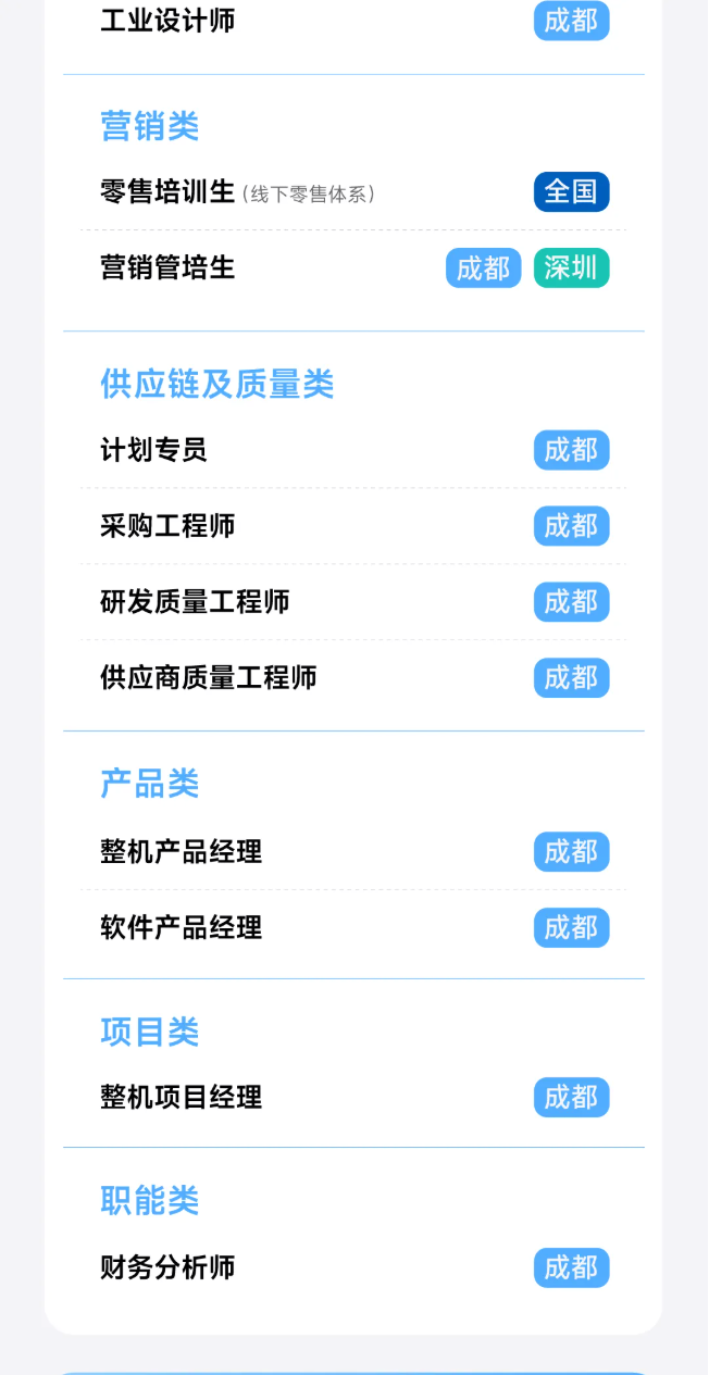 <p>工业设计师</p> <p>成都</p> <p>营销类</p> <p>零售培训生(线下零售体系)</p> <p>全国</p> <p>营销管培生</p> <p>成都</p> <p>深圳</p> <p>供应链及质量类</p> <p>计划专员</p> <p>成都</p> <p>采购工程师</p> <p>成都</p> <p>研发质量工程师</p> <p>成都</p> <p>供应商质量工程师</p> <p>成都</p> <p>产品类</p> <p>整机产品经理</p> <p>成都</p> <p>软件产品经理</p> <p>成都</p> <p>项目类</p> <p>整机项目经理</p> <p>成都</p> <p>职能类</p> <p>财务分析师</p> <p>成都</p>
