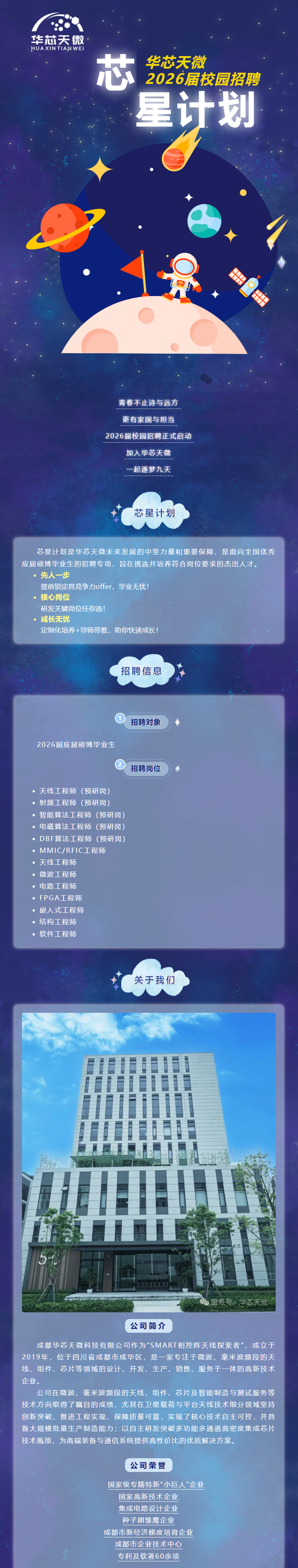 <p>华芯天微·</p> <p>HUAXINTIAN WEI</p> <p>芯</p> <p>华芯天微</p> <p>2026届校园招聘</p> <p>星计划</p> <p>青春不止诗与远方</p> <p>更有家国与担当</p> <p>2026届校园招聘正式启动</p> <p>加入华芯天微</p> <p>起逐梦九天</p> <p>芯星计划</p> <p>芯星计划是华芯天微未来发展的中坚力量和重要保障，是面向全国优秀</p> <p>应届硕博毕业生的招聘专项，旨在挑选并培养符合岗位要求的杰出人才。</p> <p>·先人一步</p> <p>提前锁定具竞争力offer，毕业无忧！</p> <p>。核心岗位</p> <p>研发关键岗位任你选!</p> <p>一成长无忧</p> <p>定制化培养+导师带教，助你快速成长！</p> <p>招聘信息</p> <p>招聘对象</p> <p>2026届应届硕博毕业生</p> <p>招聘岗位</p> <p>。天线工程师（预研岗）</p> <p>。射频工程师（预研岗）</p> <p>·智能算法工程师（预研岗)</p> <p>。电磁算法工程师（预研岗）</p> <p>•DBF算法工程师（预研岗)</p> <p>·MMIC/RFIC工程师</p> <p>。天线工程师</p> <p>。微波工程师</p> <p>。电路工程师</p> <p>。FPGA工程师</p> <p>·嵌入式工程师</p> <p>。结构工程师</p> <p>。软件工程师</p> <p>关于我们</p> <p>面服务号华芯天微</p> <p>公司简介</p> <p>成都华芯天微科技有限公司作为