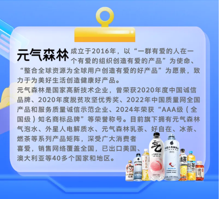 <p>元气森林</p> <p>成立于2016年，以“一群有爱的人在一</p> <p>个有爱的组织创造有爱的产品”为使命、</p> <p>“整合全球资源为全球用户创造有爱的好产品”为愿景，致</p> <p>力于为美好生活创造健康好产品。</p> <p>元气森林是国家高新技术企业，曾荣获2020年度中国诚信</p> <p>品牌、2020年度脱贫攻坚优秀奖、2022年中国质量网全国</p> <p>产品和服务质量诚信示范企业、2024年荣获“AAA级（全</p> <p>国级)知名商标品牌”等荣誉称号。目前旗下拥有元气森林</p> <p>气泡水、外星人电解质水、元气森林乳茶、好自在、冰茶、</p> <p>燃茶等系列产品矩阵,深受广大消费者</p> <p>艺</p> <p>喜爱，销售网络覆盖全国，已出口美国</p> <p>北国人集行</p> <p>CaD</p> <p>2</p> <p>澳大利亚等40多个国家和地区。</p> <p>A</p> <p>288</p> <p>+</p> <p>鬃幂捉帐</p> <p>本茶</p> <p>aN</p> <p>公85</p> <p>S</p>