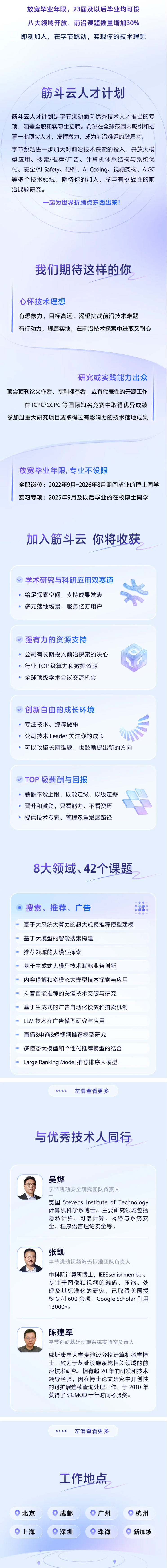 <p>放宽毕业年限,23届及以后毕业均可投</p> <p>八大领域开放，前沿课题数量增加30%</p> <p>即刻加入，在字节跳动，实现你的技术理想</p> <p>筋斗云人才计划</p> <p>筋斗云人才计划是字节跳动面向优秀技术人才推出的专</p> <p>项，涵盖全职和实习生招聘。希望在全球范围内吸引和招</p> <p>募一批顶尖人才，发挥潜力，成为前沿难题的破局者。</p> <p>字节跳动进一步加大对前沿技术探索的投入，开放大模</p> <p>型应用、搜索/推荐/广告、计算机体系结构与系统优</p> <p>化、安全/Al Safety、硬件、AI Coding、视频架构、AIGC</p> <p>等多个技术领域，期待你的加入，参与有挑战性的前</p> <p>沿课题研究。</p> <p>一起为世界折腾点东西出来!</p> <p>我们期待这样的你</p> <p>心怀技术理想</p> <p>有想象力，目标高远，渴望挑战前沿技术难题</p> <p>有行动力，脚踏实地，在前沿技术探索中进取又耐心</p> <p>研究或实践能力出众</p> <p>顶会顶刊论文作者、专利拥有者，或有代表性的开源工作</p> <p>在ICPC/CCPC等国际知名竞赛中取得优异成绩</p> <p>参加过重大研究项目或取得过有影响力的技术落地成果</p> <p>放宽华业年限,专业不设限</p> <p>全职岗位：2022年9月-2026年8月期间毕业的博士同学</p> <p>实习专项:2025年9月及以后毕业的在校博士同学</p> <p>加入筋斗云 你将收获</p> <p>学术研究与科研应用双赛道</p> <p>给足探索空间，支持成果发表</p> <p>多元落地场景，服务亿万用户</p> <p>强有力的资源支持</p> <p>公司有长期投入前沿探索的决心</p> <p>行业TOP 级算力和数据资源</p> <p>全球顶级学术会议交流机会</p> <p>创新自由的成长环境</p> <p>专注技术、纯粹做事</p> <p>公司技术Leader关注你的成长</p> <p>可以攻坚长期难题，也鼓励提出新的方向</p> <p>TOP级薪酬与回报</p> <p>薪酬不设上限，以能定级、以级定薪</p> <p>晋升和激励，只看能力、不看资历</p> <p>提供技术专家、管理双重发展路径</p> <p>8大领域、42个课题</p> <p>搜索、推荐、广告</p> <p>基于大系统大算力的超大规模推荐模型建模</p> <p>基于大模型的智能搜索构建</p> <p>推荐领域的大模型探索</p> <p>基于生成式大模型技术赋能业务创新</p> <p>内容理解和多模态大模型技术探索与应用</p> <p>抖音智能推荐的关键技术突破与研究</p> <p>基于生成式的广告自动化投放和拍卖机制</p> <p>LLM 技术在广告模型研究与应用</p> <p>直播&电商&短视频推荐模型研究</p> <p>多模态大模型和个性化推荐模型的结合</p> <p>Large Ranking Model推荐排序大模型</p> <p>K<<<</p> <p>左滑查看更多</p> <p>与优秀技术人同行</p> <p>吴烨</p> <p>字节跳动安全研究团队负责人</p> <p>美国Stevens Institute of Technology</p> <p>计算机科学系博士。主要研究领域包括</p> <p>隐私计算、可信计算、网络与系统安</p> <p>全、程序语言理论安全等。</p> <p>张凯</p> <p>字节跳动视频编码标准团队负责人</p> <p>中科院计算所博士，IEEEsenior member.</p> <p>专注于图像和视频的编码、压缩、处</p> <p>理及其标准化的研究，已取得美国授</p> <p>权专利600余项，Google Scholar引用</p> <p>13000+。</p> <p>陈建军</p> <p>字节跳动基础设施系统实验室负责人</p> <p>威斯康星大学麦迪逊分校计算机科学博</p> <p>士，致力于基础设施系统相关领域的前</p> <p>沿技术研究。拥有超20年的研发和技术</p> <p>领导经验，因在博士论文研究中开创性</p> <p>的可扩展连续查询处理工作，于2010年</p> <p>获得了 SIGMOD 十年时间考验奖。</p> <p><<<<</p> <p>左滑查看更多</p> <p>工作地点</p> <p>北京</p> <p>成都</p> <p>广州</p> <p>杭州</p> <p>上海</p> <p>深圳</p> <p>珠海</p> <p>新加坡</p>