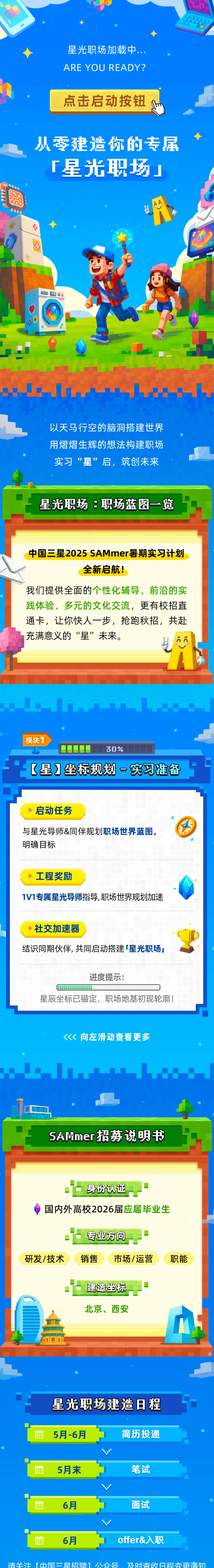<p>星光职场加载中.</p> <p>ARE YOU READY?</p> <p>点击启动按钮</p> <p>小零建造你的专居</p> <p>厂星光职场</p> <p></p> <p>福</p> <p>以天马行空的脑洞搭建世界</p> <p>用熠熠生辉的想法构建职场</p> <p>实习“星”启,筑创未来</p> <p>星光职场：职场蓝图一览</p> <p>中国三星2025 SAMmer暑期实习计划</p> <p>全新启航！</p> <p>我们提供全面的个性化辅导、前沿的实</p> <p>践体验、多元的文化交流，更有校招直</p> <p>通卡，让你快人一步，抢跑秋招，共赴</p> <p>充满意义的“星”未来。</p> <p>模块1</p> <p>30%</p> <p>【星】坐标制划一习准备</p> <p>启动任务</p> <p>与星光导师&同伴规划职场世界蓝图</p> <p>明确目标</p> <p>工程奖励</p> <p>1V1专属星光导师指导,职场世界规划加速</p> <p>社交加速器</p> <p>结识同期伙伴，共同启动搭建 星光职场</p> <p>进度提示:</p> <p>星辰坐标已锚定,职场地基初现轮廓!</p> <p>向左滑动查看更多</p> <p>SAMmer招势说明书</p> <p>身份认证</p> <p>国内外高校2026届应届毕业生</p> <p>专业方向</p> <p>研发/技术</p> <p>销售</p> <p>市场/运营</p> <p>职能</p> <p>建造坐标</p> <p>北京、西安</p> <p>星光职扬建造日程</p> <p>5月-6月</p> <p>简历投递</p> <p>5月末</p> <p>笔试</p> <p>6月</p> <p>面试</p> <p>6月</p> <p>offer&入职</p> <p>请子江</p> <p>【中国一早烫理</p> <p>公众号</p> <p>及时香收日程变雨通知</p>