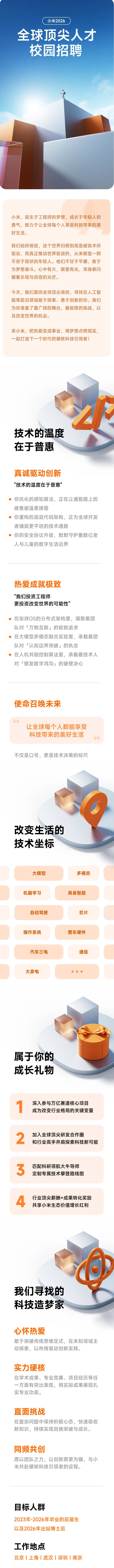 <p>小米2026</p> <p>全球顶尖人才</p> <p>校园招聘</p> <p>小米，诞生于工程师的梦想，成长于年轻人的</p> <p>勇气，致力于让全球每个人享受科技带来的美</p> <p>好生活。</p> <p>我们始终相信,这个世界归根到底是被技术所</p> <p>驱动，而真正推动世界前进的，从来都是一群</p> <p>不安于现状的年轻人。他们不甘于平庸，敢于</p> <p>为梦想奋斗。心中有火，眼里有光,浑身都闪</p> <p>耀着乐观与自信的光芒。</p> <p>今天，我们面向全球顶尖高校，寻找在人工智</p> <p>能等前沿领域敢于探索、勇于创新的你。我们</p> <p>为你准备了最广阔的舞台，最极限的挑战，以</p> <p>及改变世界的机会。</p> <p>来小米,把热爱变成事业，用梦想点燃现实，</p> <p>一起打造下一个时代的硬核科技引领者!</p> <p>技术的温度</p> <p>在于普惠</p> <p>真诚驱动创新</p> <p>"技术的温度在于普惠</p> <p>你优化的感知算法，正在让通勤路上的</p> <p>疲惫被温柔接管</p> <p>你重构的底层代码架构，正为全球开发</p> <p>者铺就更平坦的技术通路</p> <p>你的安全协议升级，默默守护着数亿老</p> <p>人与儿童的数字生活边界</p> <p>热爱成就极致</p> <p>"我们投资工程师</p> <p>更投资改变世界的可能性</p> <p>在澎湃OS的分布式架构里，凝聚着团</p> <p>队对「万物互联」的极致追求</p> <p>在大模型多模态融合实验里,承载着团</p> <p>队对「认知边界突破」的执念</p> <p>在人机共融控制算法里，承载着技术人</p> <p>对「银发数字鸿沟」的破壁决心</p> <p>使命召唤未来</p> <p>让全球每个人都能享受</p> <p>科技带来的美好生活</p> <p>不仅是口号，更是技术决策的标尺</p> <p>改变生活的</p> <p>技术坐标</p> <p>大模型</p> <p>多模态</p> <p>机器学习</p> <p>具身智能</p> <p>自动驾驶</p> <p>芯片</p> <p>操作系统</p> <p>整车硬件</p> <p>汽车三电</p> <p>通信</p> <p>大家电</p> <p>属于你的</p> <p>成长礼物</p> <p>深入参与万亿赛道核心项目</p> <p>成为改变行业格局的关键变量</p> <p>2</p> <p>加入全球顶尖研发合作圈</p> <p>和行业高手并肩探索科技新可能</p> <p>3</p> <p>匹配科研领航大牛导师</p> <p>定制专属技术攀登路线图</p> <p>4</p> <p>行业顶尖薪酬+成果转化奖励</p> <p>共享小米生态价值增长红利</p> <p>我们寻找的</p> <p>科技造梦家</p> <p>心怀热爱</p> <p>敢于突破传统思维定式，在未知领域主</p> <p>动探索，以热情驱动创新实践。</p> <p>实力硬核</p> <p>在学术成果、专业竞赛、项目经历等任</p> <p>一方面有突出表现，用实际成果展现扎</p> <p>实专业功底。</p> <p>直面挑战</p> <p>在复杂问题中保持积极心态，快速吸收</p> <p>新知识,持续实现自我突破与成长。</p> <p>同频共创</p> <p>愿以团队之力，以创新愿景为锚，与小</p> <p>米共赴硬核科技引领者的征程。</p> <p>目标人群</p> <p>2023年-2026年毕业的应届生</p> <p>以及2026年出站博士后</p> <p>工作地点</p> <p>北京上海丨武汉丨深圳南京</p>