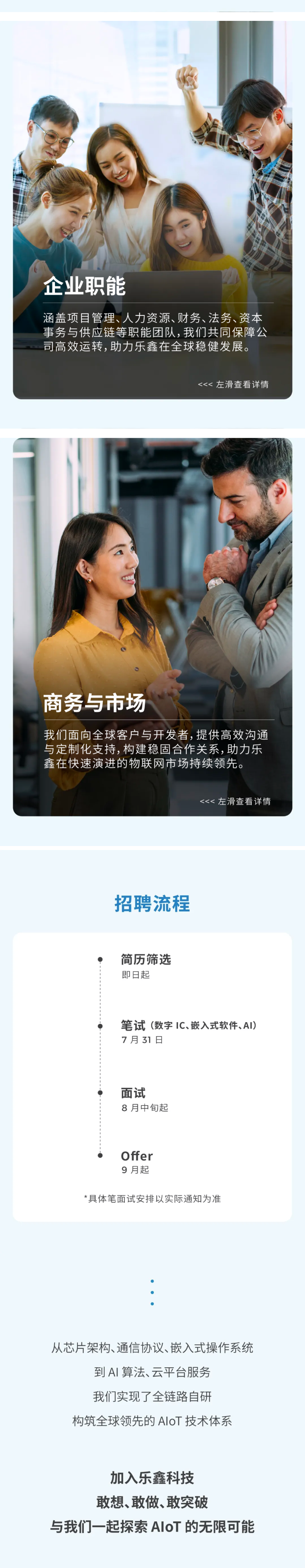 <p>企业职能</p> <p>涵盖项目管理、人力资源、财务、法务、资本</p> <p>事务与供应链等职能团队,我们共同保障公</p> <p>同高效运转,助力乐鑫在全球稳健发展。</p> <p><<左滑查看详情</p> <p>商务与市场</p> <p>我们面向全球客户与开发者,提供高效沟通</p> <p>与定制化支持,构建稳固合作关系,助力乐</p> <p>鑫在快速演进的物联网市场持续领先。</p> <p><< 左滑查看详情</p> <p>招聘流程</p> <p>简历筛选</p> <p>即日起</p> <p>笔试（数字IC、嵌入式软件、AI)</p> <p>7月31日</p> <p>面试</p> <p>8月中旬起</p> <p>Offer</p> <p>9月起</p> <p>*具体笔面试安排以实际通知为准</p> <p>从芯片架构、通信协议、嵌入式操作系统</p> <p>到A丨算法、云平台服务</p> <p>我们实现了全链路自研</p> <p>构筑全球领先的AloT技术体系</p> <p>加入乐鑫科技</p> <p>敢想、敢做、敢突破</p> <p>与我们一起探索AloT 的无限可能</p>