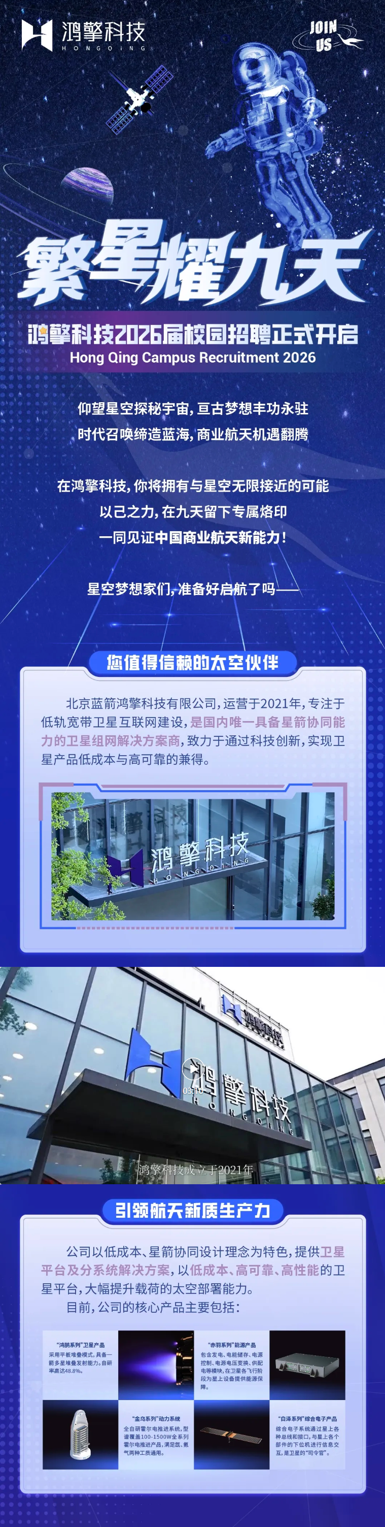 <p>鸿擎科技</p> <p>JOIN</p> <p>US</p> <p>H</p> <p>O</p> <p>NGQ</p> <p>繁号耀力关</p> <p>鸿螫科技2026届校园招聘正式开启</p> <p>Hong Qing Campus Recruitment 2026</p> <p>仰望星空探秘宇宙,亘古梦想丰功永驻</p> <p>时代召唤缔造蓝海,商业航天机遇翻腾</p> <p>在鸿擎科技,你将拥有与星空无限接近的可能</p> <p>以己之力,在九天留下专属烙印</p> <p>一同见证中国商业航天新能力!</p> <p>星空梦想家们,准备好启航了吗</p> <p>阿值得信赖的大室伙伴</p> <p>北京蓝箭鸿擎科技有限公司,运营于2021年，专注于</p> <p>低轨宽带卫星互联网建设,是国内唯一具备星箭协同能</p> <p>力的卫星组网解决方案商，致力于通过科技创新，实现卫</p> <p>星产品低成本与高可靠的兼得。</p> <p>鸿擎科技</p> <p>湘兰行</p> <p>G</p> <p>引领航天新质生产力</p> <p>公司以低成本、星箭协同设计理念为特色,提供卫星</p> <p>平台及分系统解决方案，以低成本、高可靠、高性能的卫</p> <p>星平台,大幅提升载荷的太空部署能力。</p> <p>目前,公司的核心产品主要包括：</p> <p>“鸿鹄系列”卫星产品</p> <p>“赤羽系列”能源产品</p> <p>采用平板堆叠模式，具备一</p> <p>包含发电、电能储存、电源</p> <p>箭多星堆叠发射能力。自研</p> <p>控制、电源电压变换、供配</p> <p>率高达48.8%。</p> <p>电等模块,在卫星各飞行阶</p> <p>段为星上设备提供能源保</p> <p>障。</p> <p>“金乌系列”动力系统</p> <p>“白泽系列”综合电子产品</p> <p>全自研霍尔电推进系统，型</p> <p>综合电子系统通过星上各</p> <p>谱覆盖100-1500W全系列</p> <p>种总线和接口,与星上各个</p> <p>霍尔电推进产品，满足氙、氪</p> <p>部件的下位机进行信息交</p> <p>气两种工质通用。</p> <p>互,是卫星的“司令官”。</p>