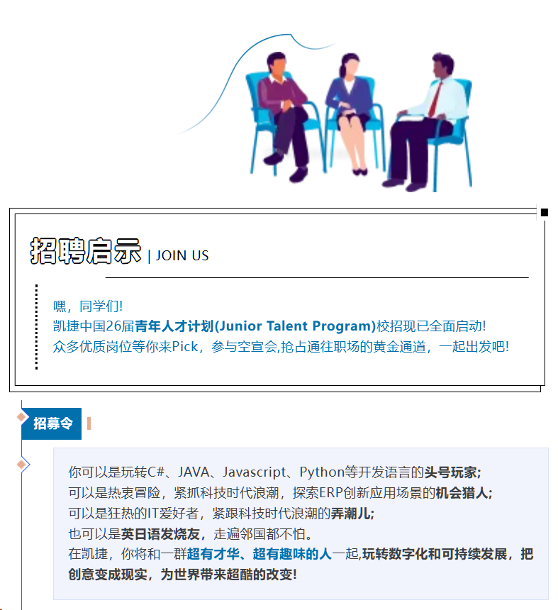 <p>招聘启示</p> <p>JOIN US</p> <p>嘿，同学们!</p> <p>凯捷中国26届青年人才计划(Junior Talent Program)校招现已全面启动!</p> <p>众多优质岗位等你来Pick，参与空宣会,抢占通往职场的黄金通道，一起出发吧!</p> <p>招募令</p> <p>你可以是玩转C#、JAVA、Javascript、Python等开发语言的头号玩家；</p> <p>可以是热衰冒险，紧抓科技时代浪潮，探索ERP创新应用场景的机会猎人；</p> <p>可以是狂热的T爱好者，紧跟科技时代浪潮的弄潮儿:</p> <p>也可以是英日语发烧友，走遍邻国都不怕。</p> <p>在凯捷，你将和一群超有才华、超有趣味的人一起,玩转数字化和可持续发展，把</p> <p>创意变成现实，为世界带来超酷的改变!</p>