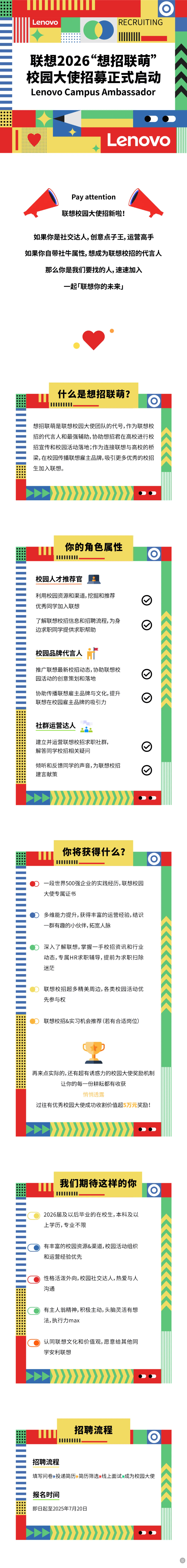 <p>Lenovo</p> <p>RECRUITING</p> <p>联想2026°想招联萌</p> <p>校园大使招募正式启动</p> <p>Lenovo Campus Ambassador</p> <p>Lenovo</p> <p>Pay attention</p> <p>联想校园大使招新啦!</p> <p>如果你是社交达人,创意点子王,运营高手</p> <p>如果你自带社牛属性,想成为联想校招的代言人</p> <p>那么你是我们要找的人,速速加入</p> <p>一起「联想你的未来」</p> <p>什么是想招联萌?</p> <p>想招联萌是联想校园大使团队的代号,作为联想校</p> <p>招的代言人和最强辅助,协助想招君在高校进行校</p> <p>招宣传和校园活动落地；作为连接联想与高校的桥</p> <p>梁，在校园传播联想雇主品牌,吸引更多优秀的校招</p> <p>生加入联想。</p> <p>你的角色属性</p> <p></p> <p>校园人才推荐官</p> <p>利用校园资源和渠道，挖掘和推荐</p> <p>优秀同学加入联想</p> <p>了解联想校招信息和招聘流程,为身</p> <p>边求职同学提供求职帮助</p> <p>校园品牌代言人</p> <p>推广联想最新校招动态,协助联想校</p> <p>园活动的创意策划和落地</p> <p>协助传播联想雇主品牌与文化,提升</p> <p>联想在校园雇主品牌的吸引力</p> <p>社群运营达人</p> <p>建立并运营联想校招求职社群</p> <p>解答同学校招相关疑问</p> <p>倾听和反馈同学的声音,为联想校招</p> <p>建言献策</p> <p>你将获得什么?</p> <p>0</p> <p>一段世界500强企业的实践经历，联想校园</p> <p>大使专属证书</p> <p>多维能力提升,获得丰富的运营经验,结识</p> <p>一群有趣的小伙伴,拓宽人脉</p> <p>深入了解联想,掌握一手校招资讯和行业</p> <p>动态，专属HR求职辅导,提前为求职扫除</p> <p>迷茫</p> <p>联想校招超多精美周边,各类校园活动优</p> <p>先参与权</p> <p>联想校招&实习机会推荐(若有合适岗位)</p> <p>再来点实际的,还有超有诱惑力的校园大使奖励机制</p> <p>让你的每一份耕耘都有收获</p> <p>悄悄透露</p> <p>过往有优秀校园大使成功收割价值超5万元奖励!</p> <p>我们期待这样的你</p> <p>2026届及以后毕业的在校生，本科及以</p> <p>上学历，专业不限</p> <p>有丰富的校园资源&渠道,校园活动组织</p> <p>和运营经验优先</p> <p>性格活泼外向,校园社交达人,热爱与人</p> <p>沟通</p> <p>有主人翁精神,积极主动,头脑灵活有想</p> <p>法,执行力max</p> <p>认同联想文化和价值观,愿意给其他同</p> <p>学安利联想</p> <p>招聘流程</p> <p>I</p> <p>招聘流程</p> <p>填写问卷投递简历简历筛选线上面试成为校园大使</p> <p>报名时间</p> <p>即日起至2025年7月20日</p> <p>包</p>