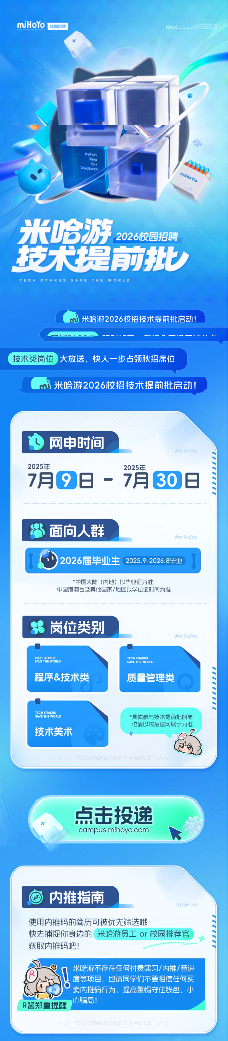 <p>miHoYo</p> <p>校园招聘</p> <p>》</p> <p>Python</p> <p>JovO</p> <p>c..</p> <p>Jouosctict</p> <p>miHoYo</p> <p>米哈游</p> <p>2026校园招聘</p> <p>技大提前批</p> <p>TECHOTAKUSSAVETHEWORLD</p> <p>米哈游2026校招技术提前批启动</p> <p>技术类岗位</p> <p>大放送，</p> <p>快人一步占领秋招席位</p> <p>米哈游2026校招技术提前批启动！</p> <p>U</p> <p>网申时间</p> <p>#miHoYo</p> <p>2025年</p> <p>2025年</p> <p>7月</p> <p>19日-7月</p> <p>130日</p> <p>面向人群</p> <p>#miHoYo</p> <p>2026届毕业生</p> <p>2025.9-2026.8毕业</p> <p>*中国大陆（内地）以毕业证为准</p> <p>中国港澳台及其他国家/地区以学位证时间为准</p> <p>岗位类别</p> <p>#miHoYo</p> <p>TECH OTAKUS</p> <p>SAVE THE WORLD</p> <p>TECH OTAKUS</p> <p>SAVE THE WORLD</p> <p>程序&技术类</p> <p>质量管理类</p> <p>TECH OTAKUS</p> <p>SAVE THE WORLD</p> <p>*具体参与技术提前批的岗</p> <p>位请以校招官网展示为准</p> <p>技术美术</p> <p>TECH OTAKUS SAVE THE WORLD</p> <p>点击投递</p> <p>campus.mihoyo.com</p> <p>内推指南</p> <p>#miHoYo</p> <p>使用内推码的简历可可被优先筛选哦</p> <p>快去捕捉你身边的</p> <p>米哈游员工 or 校园推荐官</p> <p>获取内推码吧!</p> <p>米哈游不存在任何付费实习/内推/查进</p> <p>度等项目,也请同学们不要相信任何买</p> <p>卖内推码行为，提高警惕守住钱包，小</p> <p>心!骗局!</p> <p>R酱郑重提醒</p> <p>TECH OTAKUS SAVE THE WORLD</p>