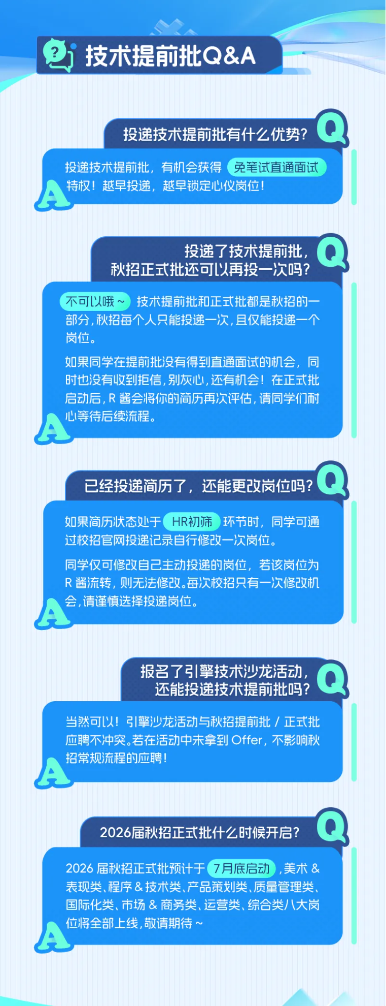 <p>技术提前批Q&A</p> <p>Q</p> <p>投递技术提前批有什么优势?</p> <p>投递技术提前批，有机会获得</p> <p>免笔试直通面试</p> <p>特权！越早投递，越早锁定心仪岗位！</p> <p>投递了技术提前批</p> <p>秋招正式批还可以再投一次吗?</p> <p>不可以哦</p> <p>技术提前批和正式批都是秋招的一</p> <p>部分，秋招每个人只能投递一次，且仅能投递一个</p> <p>岗位。</p> <p>如果同学在提前批没有得到直通面试的机会，同</p> <p>时也没有收到拒信，别灰心，还有机会！在正式批</p> <p>启动后，R 酱会将你的简历再次评估，请同学们耐</p> <p>心等待后续流程。</p> <p>公</p> <p>Q</p> <p>已经投递简历了，还能更改岗位吗?</p> <p>如果简历状态处于</p> <p>HR初筛</p> <p>)环节时，同学可通</p> <p>过校招官网投递记录自行修改一次岗位。</p> <p>同学仅可修改自己主动投递的岗位，若该岗位为</p> <p>R酱流转，则无法修改。每次校招只有一次修改机</p> <p>会,请谨慎选择投递岗位。</p> <p>报名了引擎技术沙龙活动</p> <p>还能投递技术提前批吗?</p> <p>当然可以!引擎沙龙活动与秋招提前批/正式批</p> <p>应聘不冲突。若在活动中未拿到Offer，不影响秋</p> <p>招常规流程的应聘</p> <p></p> <p>2026届秋招正式批什么时候开启?</p> <p>2026 届秋招正式批预计于</p> <p>7月底启动</p> <p>,美术&</p> <p>表现类、程序&技术类、产品策划类、质量管理类</p> <p>国际化类、市场&商务类、运营类、综合类八大岗</p> <p>位将全部上线，敬请期待～</p>