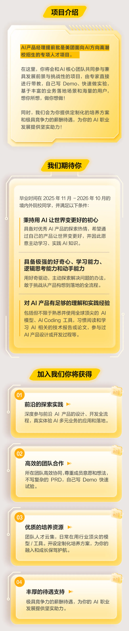 <p>项目介绍</p> <p>AI产品经理提前批是美团面向Al方向高潜</p> <p>校招生的专项人才项目。</p> <p>在这里，你将会和A丨核心团队共同参与兼</p> <p>具发展前景与挑战性的项目，由专家直接</p> <p>进行带教，自己写Demo、快速做实验，</p> <p>基于丰富的业务落地场景和海量的用户，</p> <p>想你所想,做你想做！</p> <p>同时，我们会为你提供定制化的培养方案</p> <p>和极具竞争力的薪酬待遇，为你的A丨职业</p> <p>发展提供坚实助力！</p> <p>我们期待你</p> <p>毕业时间在2025年11月-2026年10月的</p> <p>境内外院校同学，并满足以下条件:</p> <p>秉持用AI丨让世界变更好的初心</p> <p>具备对优秀AI产品的探索热情，希望通</p> <p>过自己的产品让世界变更好，并因此愿</p> <p>意主动学习、实践A丨知识。</p> <p>具备极强的好奇心、学习能力、</p> <p>逻辑思考能力和动手能力</p> <p>用好奇驱动，主动探索解决问题的办法，</p> <p>敢于挑战从产品构想到落地的全流程。</p> <p>对AI产品有足够的理解和实践经验</p> <p>包括但不限于熟悉并使用全球顶尖的AI</p> <p>模型、Al Coding 工具，习惯阅读和学</p> <p>习AI相关的技术报告或论文，参与过</p> <p>AI产品设计或开发过程等。</p> <p>加入我们你将获得</p> <p>01</p> <p>717]</p> <p>前沿的探索实践</p> <p>深度参与前沿A丨 产品的设计、开发全流</p> <p>程，真实体验A丨多元业务的应用和落地。</p> <p>02</p> <p>717]</p> <p>高效的团队合作</p> <p>所在团队高效协同,尊重成员意愿和想法</p> <p>不写复杂的 PRD，自己写 Demo 快速</p> <p>试验。</p> <p>03</p> <p>7h1]</p> <p>优质的培养资源</p> <p>团队人才云集，日常在用行业顶尖的模</p> <p>型/工具。开设定制化培养方案，为你的</p> <p>融入和成长保驾护航。</p> <p>04</p> <p>m11</p> <p>丰厚的待遇支持</p> <p>极具竞争力的薪酬待遇，为你的A丨职业</p> <p>发展提供坚实助力。</p>