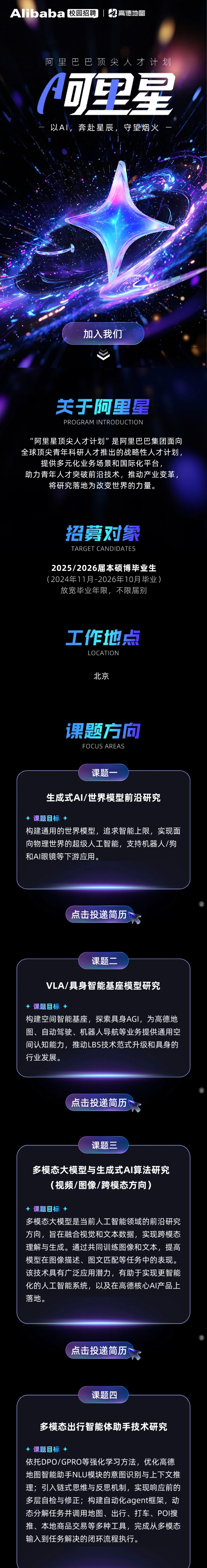 <p>Aibaba</p> <p>校园招聘</p> <p>高德地图</p> <p>阿里巴巴顶尖人才计划</p> <p>可里星</p> <p>以A,奔赴星辰</p> <p>守望烟火</p> <p>加入我们</p> <p>天于阿里星</p> <p>PROGRAM INTRODUCTION</p> <p>“阿里星顶尖人才计划”是阿里巴巴集团面向</p> <p>全球顶尖青年科研人才推出的战略性人才计划，</p> <p>提供多元化业务场景和国际化平台，</p> <p>助力青年人才突破前沿技术，推动产业变革，</p> <p>将研究落地为改变世界的力量。</p> <p>招募对象</p> <p>TARGET CANDIDATES</p> <p>2025/2026届本硕博毕业生</p> <p>(2024年11月-2026年10月毕业）</p> <p>放宽毕业年限，不限届别</p> <p>工作地点</p> <p>LOCATION</p> <p>北京</p> <p>课题方面</p> <p>FOCUS AREAS</p> <p>课题一</p> <p>生成式AI/世界模型前沿研究</p> <p>课题目标+</p> <p>构建通用的世界模型,追求智能上限，实现面</p> <p>向物理世界的超级人工智能，支持机器人/狗</p> <p>和AI眼镜等下游应用。</p> <p>点击投递简历</p> <p>课题二</p> <p>VLA/具身智能基座模型研究</p> <p>课题目标＋</p> <p>构建空间智能基座,探索具身AGI,为高德地</p> <p>图、自动驾驶、机器人导航等业务提供通用空</p> <p>间认知能力，推动LBS技术范式升级和具身的</p> <p>行业发展。</p> <p>点击投递简历</p> <p>课题三</p> <p>多模态大模型与生成式A丨算法研究</p> <p>(视频/图像/跨模态方向)</p> <p>+课题目标+</p> <p>多模态大模型是当前人工智能领域的前沿研究</p> <p>方向，旨在融合视觉和文本数据，实现跨模态</p> <p>理解与生成。通过共同训练图像和文本，提高</p> <p>模型在图像描述、图文匹配等任务中的表现。</p> <p>该技术具有广泛应用潜力，有助于实现更智能</p> <p>化的人工智能系统，以及在高德核心AI产品上</p> <p>落地。</p> <p>点击投递简历</p> <p>课题四</p> <p>多模态出行智能体助手技术研究</p> <p>课题目标一</p> <p>依托DPO/GPRO等强化学习方法,优化高德</p> <p>地图智能助手NLU模块的意图识别与上下文推</p> <p>理；引入链式思维与反思机制，实现响应前的</p> <p>多层自检与修正；构建自动化agent框架，动</p> <p>态分解任务并调用地图、出行、打车、POI搜</p> <p>推、本地商品交易等多种工具,完成从多模态</p> <p>输入到任务解决的闭环流程执行。</p>