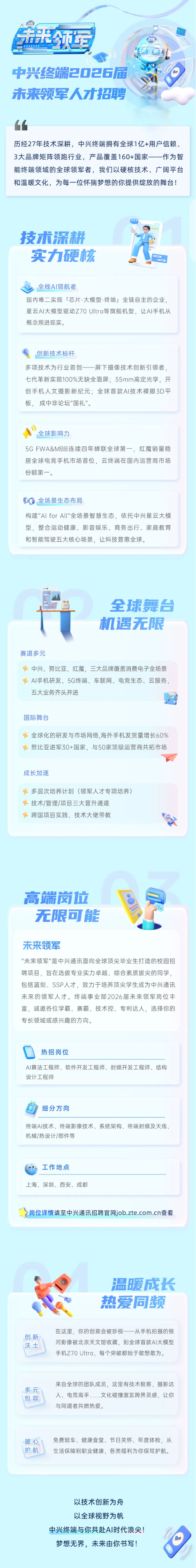 <p>来军</p> <p>m</p> <p>中兴终端日口日6届</p> <p>木来领车人才招聘</p> <p>历经27年技术深耕，中兴终端拥有全球1亿+用户信赖、</p> <p>3大品牌矩阵领跑行业，产品覆盖160+国家一一作为智</p> <p>能终端领域的全球领军者，我们以硬核技术、广阔平台</p> <p>和温暖文化，为每一位怀揣梦想的你提供绽放的舞台!</p> <p>技术流耕</p> <p>实力硬核</p> <p>全栈Al领航者</p> <p>国内唯二实现「芯片-大模型-终端」全链自主的企业</p> <p>星云A丨大模型驱动Z70 UItra等旗舰机型，让Al手机从</p> <p>概念照进现实。</p> <p>创新技术标杆</p> <p>多项技术为行业首创一一屏下摄像技术创新引领者，</p> <p>七代革新实现100%无缺全面屏；35mm高定光学，开</p> <p>创手机人文摄影新纪元;全球首款A丨技术裸眼D平</p> <p>板，成中非论坛"国礼"。</p> <p>全球影响力</p> <p>5G FWA&MBB连续四年蝉联全球第一,红魔销量稳</p> <p>居全球电竞手机市场首位，云终端在国内运营商市场</p> <p>份额第一。</p> <p>全场景生态布局</p> <p>构建"Al forAlI"全场景智慧生态，依托中兴星云大模</p> <p>型，整合运动健康、影音娱乐、商务出行、家庭教育</p> <p>和智能驾驶五大核心场景，让科技普惠全球。</p> <p>全球舞台</p> <p>机遇无限</p> <p>赛道多元</p> <p>中兴、努比亚、红魔，三大品牌覆盖消费电子全场景</p> <p>AI手机研发、5G终端、车联网、电竞生态、云服务</p> <p>五大业务齐头并进</p> <p>国际舞台</p> <p>全球化的研发与市场网络，海外手机发货量增长60%</p> <p>努比亚进军30+国家，与50家顶级运营商共拓市场</p> <p>成长加速</p> <p>多层次培养计划(领军人才专项培养)</p> <p>技术/管理/项目三大晋升通道</p> <p>跨国项目实践、技术大佬带教</p> <p>高端岗位</p> <p>无限可能</p> <p>未来领军</p> <p>"未来领军"是中兴通讯面向全球顶尖毕业生打造的校园招</p> <p>聘项目，旨在选拔专业实力卓越、综合素质拔尖的同学，</p> <p>包括蓝剑、SSP人才，致力于培养顶尖学生成为中兴通讯</p> <p>未来的领军人才。终端事业部2026届未来领军岗位丰</p> <p>富，诚邀各位学霸、赛霸、技术控、专利达人，选择你的</p> <p>专长领域或感兴趣的方向。</p> <p>热招岗位</p> <p>Al算法工程师、软件开发工程师、射频开发工程师、结构</p> <p>设计工程师</p> <p>细分方向</p> <p>终端AI技术、终端影像技术、系统架构、终端射频及天线、</p> <p>机械/热设计/部件等</p> <p>工作地点</p> <p>上海、深圳、西安、成都</p> <p>岗位详情请至中兴通讯招聘官网job.zte.com.cn查看</p> <p>温暖成长</p> <p>热爱同频</p> <p>在这里，你的创意会被珍视一一从手机拍摄的银</p> <p>创新</p> <p>沃士</p> <p>河影像被北京天文馆收藏，到全球首款A丨大模型</p> <p>手机Z70 Ultra，每个突破都始于敢想敢为。</p> <p>来自全球的团队成员，这里有技术极客、摄影达</p> <p>多元</p> <p>人、电竞高手.文化碰撞激发跨界灵感，让你</p> <p>包容</p> <p>与同道者共燃热爱。</p> <p>暖心</p> <p>免费班车、健康食堂、节日关怀、年度体检，从</p> <p>护航</p> <p>生活保障到职业健康，各类福利为你保驾护航。</p> <p>以技术创新为舟</p> <p>以全球视野为帆</p> <p>中兴终端与你共赴AI时代浪尖!</p> <p>梦想无界，未来由你书写!</p>