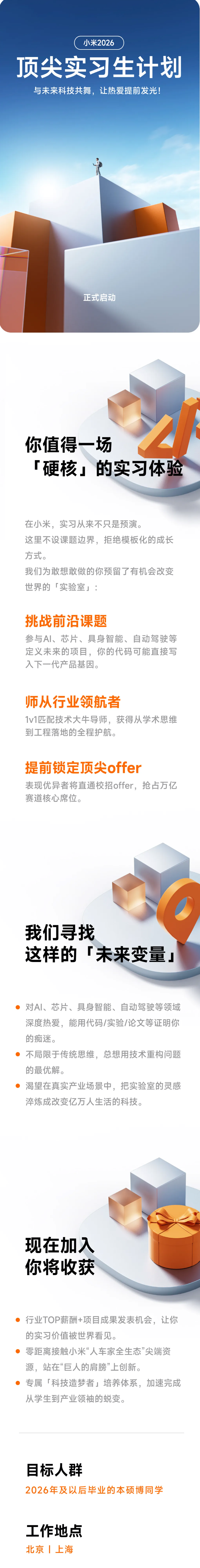 <p>小米2026</p> <p>顶尖实习生计划</p> <p>与未来科技共舞,让热爱提前发光!</p> <p>正式启动</p> <p>你值得一场</p> <p>「硬核：的实习体验</p> <p>在小米，实习从来不只是预演。</p> <p>这里不设课题边界,拒绝模板化的成长</p> <p>方式。</p> <p>我们为敢想敢做的你预留了有机会改变</p> <p>世界的「实验室」：</p> <p>挑战前沿课题</p> <p>参与Al、芯片、具身智能、自动驾驶等</p> <p>定义未来的项目，你的代码可能直接写</p> <p>入下一代产品基因。</p> <p>师从行业领航者</p> <p>1v1匹配技术大牛导师，获得从学术思维</p> <p>到工程落地的全程护航。</p> <p>提前锁定顶尖offer</p> <p>表现优异者将直通校招offer,抢占万亿</p> <p>赛道核心席位。</p> <p>我们寻找</p> <p>这样的</p> <p>未来变量_</p> <p>对AI、芯片、具身智能、自动驾驶等领域</p> <p>深度热爱,能用代码/实验/论文等证明你</p> <p>的痴迷。</p> <p>不局限于传统思维,总想用技术重构问题</p> <p>的最优解。</p> <p>渴望在真实产业场景中，把实验室的灵感</p> <p>淬炼成改变亿万人生活的科技。</p> <p>现在加入</p> <p>你将收获</p> <p>行业TOP薪酬+项目成果发表机会,让你</p> <p>的实习价值被世界看见。</p> <p>零距离接触小米“人车家全生态”尖端资</p> <p>源，站在“巨人的肩膀”上创新。</p> <p>专属「科技造梦者」培养体系，加速完成</p> <p>从学生到产业领袖的蜕变。</p> <p>目标人群</p> <p>2026年及以后毕业的本硕博同学</p> <p>工作地点</p> <p>北京上海</p>